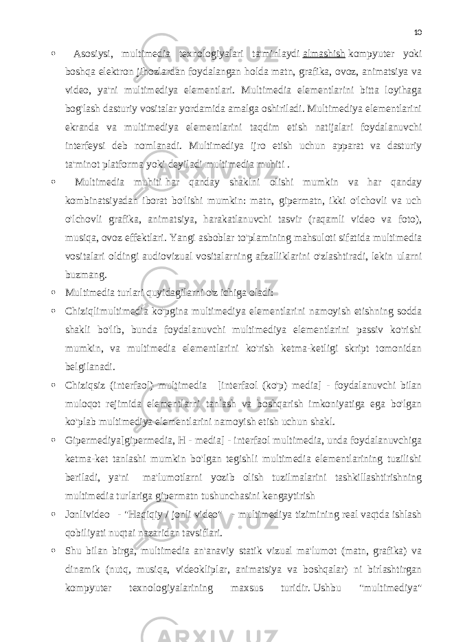 10  Asosiysi, multimedia texnologiyalari ta&#39;minlaydi   almashish   kompyuter yoki boshqa elektron jihozlardan foydalangan holda matn, grafika, ovoz, animatsiya va video, ya&#39;ni multimediya elementlari. Multimedia elementlarini bitta loyihaga bog&#39;lash dasturiy vositalar yordamida amalga oshiriladi. Multimediya elementlarini ekranda va multimediya elementlarini taqdim etish natijalari foydalanuvchi interfeysi deb nomlanadi. Multimediya ijro etish uchun apparat va dasturiy ta&#39;minot platforma yoki deyiladi   multimedia muhiti   .  Multimedia muhiti   har qanday shaklni olishi mumkin va har qanday kombinatsiyadan iborat bo&#39;lishi mumkin: matn, gipermatn, ikki o&#39;lchovli va uch o&#39;lchovli grafika, animatsiya, harakatlanuvchi tasvir (raqamli video va foto), musiqa, ovoz effektlari. Yangi asboblar to&#39;plamining mahsuloti sifatida multimedia vositalari oldingi audiovizual vositalarning afzalliklarini o&#39;zlashtiradi, lekin ularni buzmang.  Multimedia turlari quyidagilarni o&#39;z ichiga oladi:  Chiziqlimultimedia ko&#39;pgina multimediya elementlarini namoyish etishning sodda shakli bo&#39;lib, bunda foydalanuvchi multimediya elementlarini passiv ko&#39;rishi mumkin, va multimedia elementlarini ko&#39;rish ketma-ketligi skript tomonidan belgilanadi.  Chiziqsiz (interfaol) multimedia     [interfaol (ko&#39;p) media] - foydalanuvchi bilan muloqot rejimida elementlarni tanlash va boshqarish imkoniyatiga ega bo&#39;lgan ko&#39;plab multimediya elementlarini namoyish etish uchun shakl.  Gipermediya[gipermedia, H - media] - interfaol multimedia, unda foydalanuvchiga ketma-ket tanlashi mumkin bo&#39;lgan tegishli multimedia elementlarining tuzilishi beriladi, ya&#39;ni     ma&#39;lumotlarni yozib olish tuzilmalarini tashkillashtirishning multimedia turlariga gipermatn tushunchasini kengaytirish  Jonlivideo     - &#34;Haqiqiy / jonli video&#34;     - multimediya tizimining real vaqtda ishlash qobiliyati nuqtai nazaridan tavsiflari.  Shu bilan birga, multimedia an&#39;anaviy statik vizual ma&#39;lumot (matn, grafika) va dinamik (nutq, musiqa, videokliplar, animatsiya va boshqalar) ni birlashtirgan kompyuter texnologiyalarining maxsus turidir.   Ushbu &#34;multimediya&#34; 