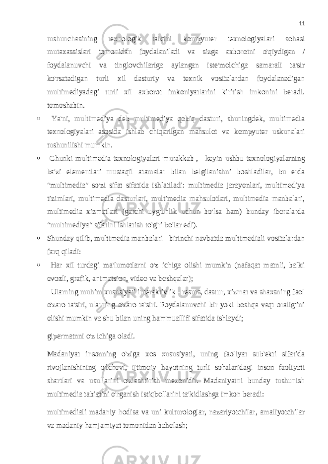 11 tushunchasining texnologik talqini kompyuter texnologiyalari sohasi mutaxassislari tomonidan foydalaniladi va sizga axborotni o&#39;qiydigan / foydalanuvchi va tinglovchilariga aylangan iste&#39;molchiga samarali ta&#39;sir ko&#39;rsatadigan turli xil dasturiy va texnik vositalardan foydalanadigan multimediyadagi turli xil axborot imkoniyatlarini kiritish imkonini beradi. tomoshabin.  Ya&#39;ni, multimediya deb multimediya qobiq dasturi, shuningdek, multimedia texnologiyalari asosida ishlab chiqarilgan mahsulot va kompyuter uskunalari tushunilishi mumkin.  Chunki multimedia texnologiyalari murakkab   ,     keyin ushbu texnologiyalarning ba&#39;zi elementlari mustaqil atamalar bilan belgilanishni boshladilar, bu erda &#34;multimedia&#34; so&#39;zi sifat sifatida ishlatiladi: multimedia jarayonlari, multimediya tizimlari, multimedia dasturlari, multimedia mahsulotlari, multimedia manbalari, multimedia xizmatlari (garchi uyg&#39;unlik uchun bo&#39;lsa ham) bunday iboralarda &#34;multimediya&#34; sifatini ishlatish to&#39;g&#39;ri bo&#39;lar edi).  Shunday qilib, multimedia manbalari     birinchi navbatda multimediali vositalardan farq qiladi:  Har xil turdagi ma&#39;lumotlarni o&#39;z ichiga olishi mumkin (nafaqat matnli, balki ovozli, grafik, animatsion, video va boshqalar); Ularning muhim xususiyati interaktivlik - resurs, dastur, xizmat va shaxsning faol o&#39;zaro ta&#39;siri, ularning o&#39;zaro ta&#39;siri. Foydalanuvchi bir yoki boshqa vaqt oralig&#39;ini olishi mumkin va shu bilan uning hammuallifi sifatida ishlaydi; gipermatnni o&#39;z ichiga oladi. Madaniyat insonning o&#39;ziga xos xususiyati, uning faoliyat sub&#39;ekti sifatida rivojlanishining o&#39;lchovi, ijtimoiy hayotning turli sohalaridagi inson faoliyati shartlari va usullarini o&#39;zlashtirish mezonidir. Madaniyatni bunday tushunish multimedia tabiatini o&#39;rganish istiqbollarini ta&#39;kidlashga imkon beradi: multimediali madaniy hodisa va uni kulturologlar, nazariyotchilar, amaliyotchilar va madaniy hamjamiyat tomonidan baholash; 