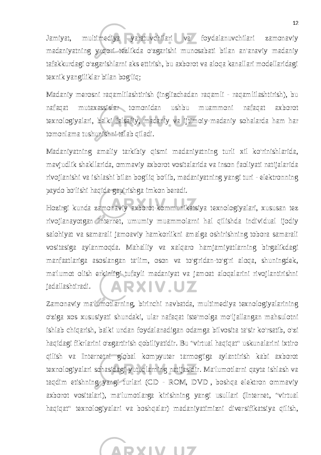 12 Jamiyat, multimediya yaratuvchilari va foydalanuvchilari zamonaviy madaniyatning yuqori tezlikda o&#39;zgarishi munosabati bilan an&#39;anaviy madaniy tafakkurdagi o&#39;zgarishlarni aks ettirish, bu axborot va aloqa kanallari modellaridagi texnik yangiliklar bilan bog&#39;liq; Madaniy merosni raqamlilashtirish (inglizchadan raqamli - raqamlilashtirish), bu nafaqat mutaxassislar tomonidan ushbu muammoni nafaqat axborot texnologiyalari, balki falsafiy, madaniy va ijtimoiy-madaniy sohalarda ham har tomonlama tushunishni talab qiladi. Madaniyatning amaliy tarkibiy qismi madaniyatning turli xil ko&#39;rinishlarida, mavjudlik shakllarida, ommaviy axborot vositalarida va inson faoliyati natijalarida rivojlanishi va ishlashi bilan bog&#39;liq bo&#39;lib, madaniyatning yangi turi - elektronning paydo bo&#39;lishi haqida gapirishga imkon beradi. Hozirgi kunda zamonaviy axborot-kommunikatsiya texnologiyalari, xususan tez rivojlanayotgan Internet, umumiy muammolarni hal qilishda individual ijodiy salohiyat va samarali jamoaviy hamkorlikni amalga oshirishning tobora samarali vositasiga aylanmoqda. Mahalliy va xalqaro hamjamiyatlarning birgalikdagi manfaatlariga asoslangan ta&#39;lim, oson va to&#39;g&#39;ridan-to&#39;g&#39;ri aloqa, shuningdek, ma&#39;lumot olish erkinligi tufayli madaniyat va jamoat aloqalarini rivojlantirishni jadallashtiradi. Zamonaviy ma&#39;lumotlarning, birinchi navbatda, multimediya texnologiyalarining o&#39;ziga xos xususiyati shundaki, ular nafaqat iste&#39;molga mo&#39;ljallangan mahsulotni ishlab chiqarish, balki undan foydalanadigan odamga bilvosita ta&#39;sir ko&#39;rsatib, o&#39;zi haqidagi fikrlarini o&#39;zgartirish qobiliyatidir. Bu &#34;virtual haqiqat&#34; uskunalarini ixtiro qilish va Internetni global kompyuter tarmog&#39;iga aylantirish kabi axborot texnologiyalari sohasidagi yutuqlarning natijasidir. Ma&#39;lumotlarni qayta ishlash va taqdim etishning yangi turlari (CD - ROM, DVD   , boshqa elektron ommaviy axborot vositalari), ma&#39;lumotlarga kirishning yangi usullari (Internet, &#34;virtual haqiqat&#34; texnologiyalari va boshqalar) madaniyatimizni diversifikatsiya qilish, 