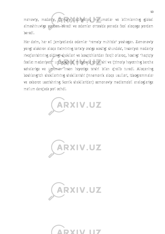 13 ma&#39;naviy, madaniy, ijtimoiy qadriyatlar, ma&#39;lumotlar va bilimlarning global almashinuviga yordam beradi va odamlar o&#39;rtasida yanada faol aloqaga yordam beradi. Har doim, har xil jamiyatlarda odamlar &#34;ramziy muhitda&#34; yashagan. Zamonaviy yangi elektron aloqa tizimining tarixiy o&#39;ziga xosligi shundaki, insoniyat madaniy rivojlanishining oldingi shakllari va bosqichlaridan farqli o&#39;laroq, hozirgi &#34;haqiqiy fazilat madaniyati&#34; uning global miqyosda tarqalishi va ijtimoiy hayotning barcha sohalariga va umuman inson hayotiga ta&#39;siri bilan ajralib turadi. Aloqaning boshlang&#39;ich shakllarining shakllanishi (mnemonik aloqa usullari, ideogrammalar va axborot uzatishning ikonik shakllaridan) zamonaviy mediamobil analoglariga ma&#39;lum darajada yo&#39;l ochdi. 