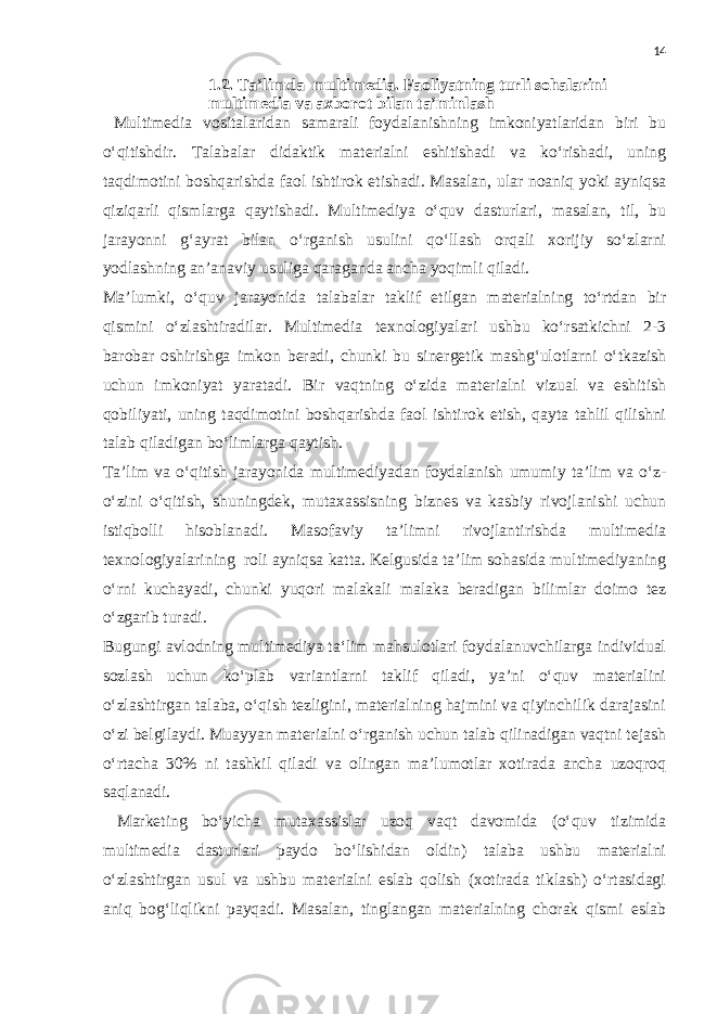 14 1.2. Ta’limda multimedia. Faoliyatning turli sohalarini multimedia va axborot bilan ta’minlash Multimedia vositalaridan samarali foydalanishning imkoniyatlaridan biri bu o‘qitishdir. Talabalar didaktik materialni eshitishadi va ko‘rishadi, uning taqdimotini boshqarishda faol ishtirok etishadi. Masalan, ular noaniq yoki ayniqsa qiziqarli qismlarga qaytishadi. Multimediya o‘quv dasturlari, masalan, til, bu jarayonni g‘ayrat bilan o‘rganish usulini qo‘llash orqali xorijiy so‘zlarni yodlashning an’anaviy usuliga qaraganda ancha yoqimli qiladi. Ma’lumki, o‘quv jarayonida talabalar taklif etilgan materialning to‘rtdan bir qismini o‘zlashtiradilar. Multimedia texnologiyalari ushbu ko‘rsatkichni 2-3 barobar oshirishga imkon beradi, chunki bu sinergetik mashg‘ulotlarni o‘tkazish uchun imkoniyat yaratadi. Bir vaqtning o‘zida materialni vizual va eshitish qobiliyati, uning taqdimotini boshqarishda faol ishtirok etish, qayta tahlil qilishni talab qiladigan bo‘limlarga qaytish. Ta’lim va o‘qitish jarayonida multimediyadan foydalanish umumiy ta’lim va o‘z- o‘zini o‘qitish, shuningdek, mutaxassisning biznes va kasbiy rivojlanishi uchun istiqbolli hisoblanadi. Masofaviy ta’limni rivojlantirishda multimedia texnologiyalarining roli ayniqsa katta. Kelgusida ta’lim sohasida multimediyaning o‘rni kuchayadi, chunki yuqori malakali malaka beradigan bilimlar doimo tez o‘zgarib turadi. Bugungi avlodning multimediya ta‘lim mahsulotlari foydalanuvchilarga individual sozlash uchun ko‘plab variantlarni taklif qiladi, ya’ni o‘quv materialini o‘zlashtirgan talaba, o‘qish tezligini, materialning hajmini va qiyinchilik darajasini o‘zi belgilaydi. Muayyan materialni o‘rganish uchun talab qilinadigan vaqtni tejash o‘rtacha 30% ni tashkil qiladi va olingan ma’lumotlar xotirada ancha uzoqroq saqlanadi. Marketing bo‘yicha mutaxassislar uzoq vaqt davomida (o‘quv tizimida multimedia dasturlari paydo bo‘lishidan oldin) talaba ushbu materialni o‘zlashtirgan usul va ushbu materialni eslab qolish (xotirada tiklash) o‘rtasidagi aniq bog‘liqlikni payqadi. Masalan, tinglangan materialning chorak qismi eslab 