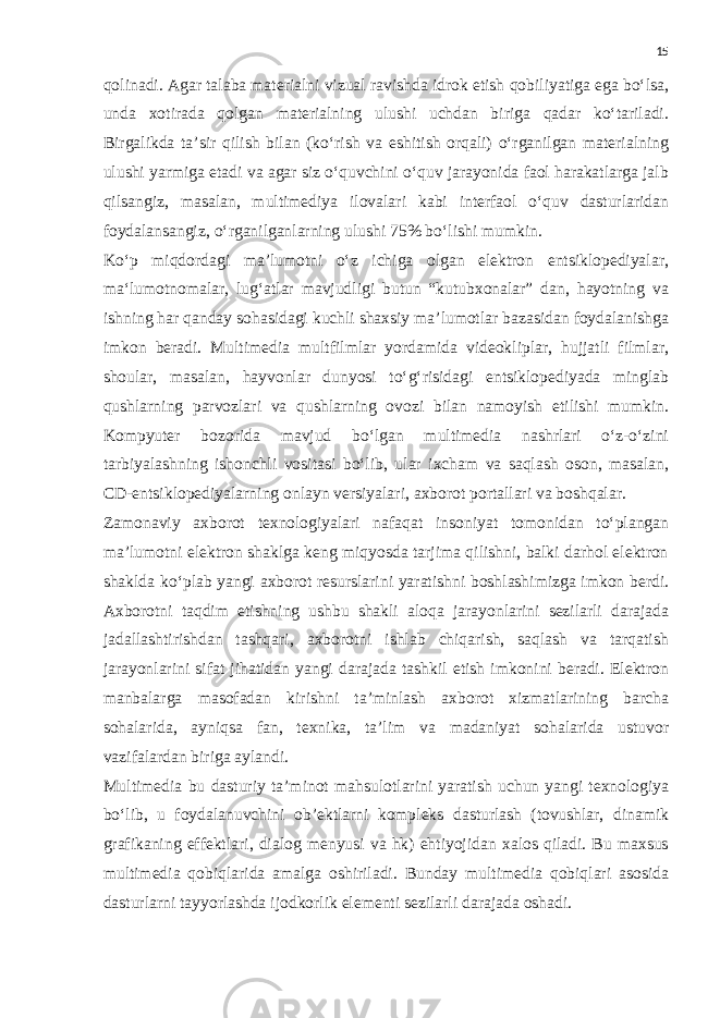 15 qolinadi. Agar talaba materialni vizual ravishda idrok etish qobiliyatiga ega bo‘lsa, unda xotirada qolgan materialning ulushi uchdan biriga qadar ko‘tariladi. Birgalikda ta’sir qilish bilan (ko‘rish va eshitish orqali) o‘rganilgan materialning ulushi yarmiga etadi va agar siz o‘quvchini o‘quv jarayonida faol harakatlarga jalb qilsangiz, masalan, multimediya ilovalari kabi interfaol o‘quv dasturlaridan foydalansangiz, o‘rganilganlarning ulushi 75% bo‘lishi mumkin. Ko‘p miqdordagi ma’lumotni o‘z ichiga olgan elektron entsiklopediyalar, ma‘lumotnomalar, lug‘atlar mavjudligi butun “kutubxonalar” dan, hayotning va ishning har qanday sohasidagi kuchli shaxsiy ma’lumotlar bazasidan foydalanishga imkon beradi. Multimedia multfilmlar yordamida videokliplar, hujjatli filmlar, shoular, masalan, hayvonlar dunyosi to‘g‘risidagi entsiklopediyada minglab qushlarning parvozlari va qushlarning ovozi bilan namoyish etilishi mumkin. Kompyuter bozorida mavjud bo‘lgan multimedia nashrlari o‘z-o‘zini tarbiyalashning ishonchli vositasi bo‘lib, ular ixcham va saqlash oson, masalan, CD-entsiklopediyalarning onlayn versiyalari, axborot portallari va boshqalar. Zamonaviy axborot texnologiyalari nafaqat insoniyat tomonidan to‘plangan ma’lumotni elektron shaklga keng miqyosda tarjima qilishni, balki darhol elektron shaklda ko‘plab yangi axborot resurslarini yaratishni boshlashimizga imkon berdi. Axborotni taqdim etishning ushbu shakli aloqa jarayonlarini sezilarli darajada jadallashtirishdan tashqari, axborotni ishlab chiqarish, saqlash va tarqatish jarayonlarini sifat jihatidan yangi darajada tashkil etish imkonini beradi. Elektron manbalarga masofadan kirishni ta’minlash axborot xizmatlarining barcha sohalarida, ayniqsa fan, texnika, ta’lim va madaniyat sohalarida ustuvor vazifalardan biriga aylandi. Multimedia bu dasturiy ta’minot mahsulotlarini yaratish uchun yangi texnologiya bo‘lib, u foydalanuvchini ob’ektlarni kompleks dasturlash (tovushlar, dinamik grafikaning effektlari, dialog menyusi va hk) ehtiyojidan xalos qiladi. Bu maxsus multimedia qobiqlarida amalga oshiriladi. Bunday multimedia qobiqlari asosida dasturlarni tayyorlashda ijodkorlik elementi sezilarli darajada oshadi. 