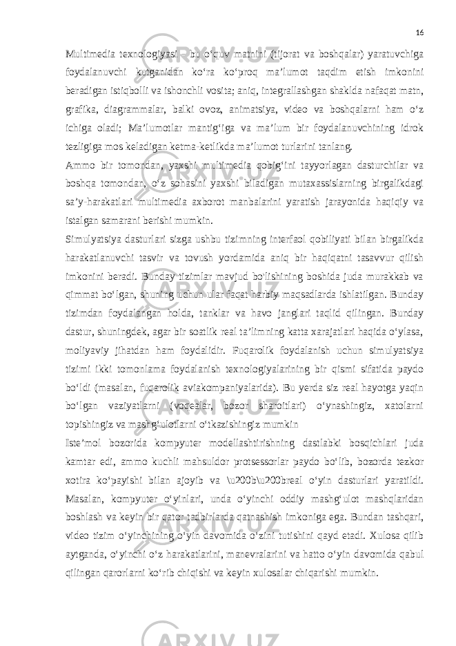 16 Multimedia texnologiyasi - bu o‘quv matnini (tijorat va boshqalar) yaratuvchiga foydalanuvchi kutganidan ko‘ra ko‘proq ma’lumot taqdim etish imkonini beradigan istiqbolli va ishonchli vosita; aniq, integrallashgan shaklda nafaqat matn, grafika, diagrammalar, balki ovoz, animatsiya, video va boshqalarni ham o‘z ichiga oladi; Ma’lumotlar mantig‘iga va ma’lum bir foydalanuvchining idrok tezligiga mos keladigan ketma-ketlikda ma’lumot turlarini tanlang. Ammo bir tomondan, yaxshi multimedia qobig‘ini tayyorlagan dasturchilar va boshqa tomondan, o‘z sohasini yaxshi biladigan mutaxassislarning birgalikdagi sa’y-harakatlari multimedia axborot manbalarini yaratish jarayonida haqiqiy va istalgan samarani berishi mumkin. Simulyatsiya dasturlari sizga ushbu tizimning interfaol qobiliyati bilan birgalikda harakatlanuvchi tasvir va tovush yordamida aniq bir haqiqatni tasavvur qilish imkonini beradi. Bunday tizimlar mavjud bo&#39;lishining boshida juda murakkab va qimmat bo‘lgan, shuning uchun ular faqat harbiy maqsadlarda ishlatilgan. Bunday tizimdan foydalangan holda, tanklar va havo janglari taqlid qilingan. Bunday dastur, shuningdek, agar bir soatlik real ta’limning katta xarajatlari haqida o‘ylasa, moliyaviy jihatdan ham foydalidir. Fuqarolik foydalanish uchun simulyatsiya tizimi ikki tomonlama foydalanish texnologiyalarining bir qismi sifatida paydo bo‘ldi (masalan, fuqarolik aviakompaniyalarida). Bu yerda siz real hayotga yaqin bo‘lgan vaziyatlarni (voqealar, bozor sharoitlari) o‘ynashingiz, xatolarni topishingiz va mashg‘ulotlarni o‘tkazishingiz mumkin Iste’mol bozorida kompyuter modellashtirishning dastlabki bosqichlari juda kamtar edi, ammo kuchli mahsuldor protsessorlar paydo bo‘lib, bozorda tezkor xotira ko‘payishi bilan ajoyib va \u200b\u200breal o‘yin dasturlari yaratildi. Masalan, kompyuter o‘yinlari, unda o‘yinchi oddiy mashg‘ulot mashqlaridan boshlash va keyin bir qator tadbirlarda qatnashish imkoniga ega. Bundan tashqari, video tizim o‘yinchining o‘yin davomida o‘zini tutishini qayd etadi. Xulosa qilib aytganda, o‘yinchi o‘z harakatlarini, manevralarini va hatto o‘yin davomida qabul qilingan qarorlarni ko‘rib chiqishi va keyin xulosalar chiqarishi mumkin. 