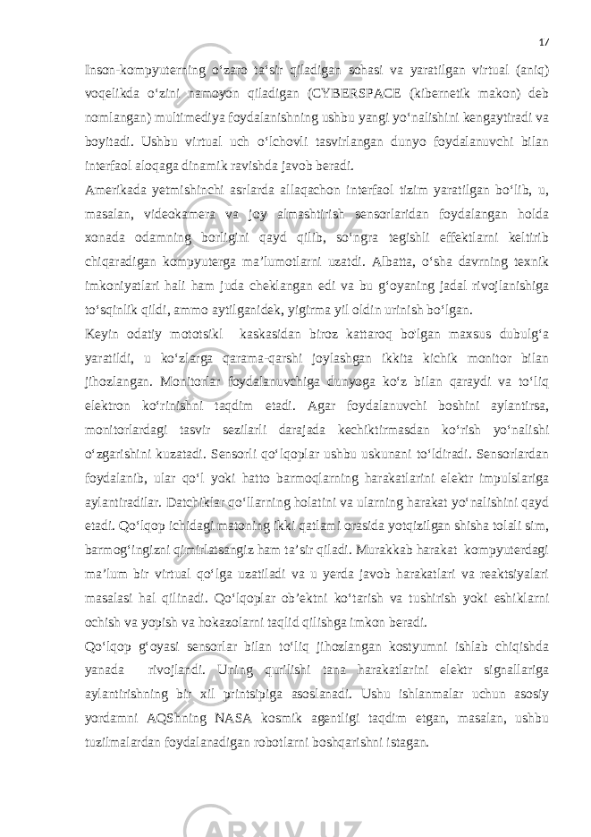 17 Inson-kompyuterning o‘zaro ta‘sir qiladigan sohasi va yaratilgan virtual (aniq) voqelikda o‘zini namoyon qiladigan (CYBERSPACE (kibernetik makon) deb nomlangan) multimediya foydalanishning ushbu yangi yo‘nalishini kengaytiradi va boyitadi. Ushbu virtual uch o‘lchovli tasvirlangan dunyo foydalanuvchi bilan interfaol aloqaga dinamik ravishda javob beradi. Amerikada yetmishinchi asrlarda allaqachon interfaol tizim yaratilgan bo‘lib, u, masalan, videokamera va joy almashtirish sensorlaridan foydalangan holda xonada odamning borligini qayd qilib, so‘ngra tegishli effektlarni keltirib chiqaradigan kompyuterga ma’lumotlarni uzatdi. Albatta, o‘sha davrning texnik imkoniyatlari hali ham juda cheklangan edi va bu g‘oyaning jadal rivojlanishiga to‘sqinlik qildi, ammo aytilganidek, yigirma yil oldin urinish bo‘lgan. Keyin odatiy mototsikl kaskasidan biroz kattaroq bo&#39;lgan maxsus dubulg‘a yaratildi, u ko‘zlarga qarama-qarshi joylashgan ikkita kichik monitor bilan jihozlangan. Monitorlar foydalanuvchiga dunyoga ko‘z bilan qaraydi va to‘liq elektron ko‘rinishni taqdim etadi. Agar foydalanuvchi boshini aylantirsa, monitorlardagi tasvir sezilarli darajada kechiktirmasdan ko‘rish yo‘nalishi o‘zgarishini kuzatadi. Sensorli qo‘lqoplar ushbu uskunani to‘ldiradi. Sensorlardan foydalanib, ular qo‘l yoki hatto barmoqlarning harakatlarini elektr impulslariga aylantiradilar. Datchiklar qo‘llarning holatini va ularning harakat yo‘nalishini qayd etadi. Qo‘lqop ichidagi matoning ikki qatlami orasida yotqizilgan shisha tolali sim, barmog‘ingizni qimirlatsangiz ham ta’sir qiladi. Murakkab harakat kompyuterdagi ma’lum bir virtual qo‘lga uzatiladi va u yerda javob harakatlari va reaktsiyalari masalasi hal qilinadi. Qo‘lqoplar ob’ektni ko‘tarish va tushirish yoki eshiklarni ochish va yopish va hokazolarni taqlid qilishga imkon beradi. Qo‘lqop g‘oyasi sensorlar bilan to‘liq jihozlangan kostyumni ishlab chiqishda yanada rivojlandi. Uning qurilishi tana harakatlarini elektr signallariga aylantirishning bir xil printsipiga asoslanadi. Ushu ishlanmalar uchun asosiy yordamni AQShning NASA kosmik agentligi taqdim etgan, masalan, ushbu tuzilmalardan foydalanadigan robotlarni boshqarishni istagan. 