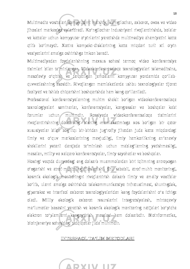 18 Multimedia vositalari kompyuterni maishiy, ko‘ngilochar, axborot, ovoz va video jihozlari markaziga aylantiradi. Ko‘ngilochar industriyani rivojlantirishda, bolalar va kattalar uchun kompyuter o‘yinlarini yaratishda multimediya ahamiyatini katta qilib bo‘lmaydi. Xotira kompakt-disklarining katta miqdori turli xil o&#39;yin vaziyatlarini amalga oshirishga imkon beradi. Multimediyadan foydalanishning maxsus sohasi tarmoq video konferentsiya tizimlari bilan ta’minlangan. Videokonferentsaloqa texnologiyalari telemeditsina, masofaviy o‘qitish va tarqatilgan jamoalarni kompyuter yordamida qo‘llab- quvvatlashning asosidir. Rivojlangan mamlakatlarda ushbu texnologiyalar tijorat faoliyati va ishlab chiqarishni boshqarishda ham keng qo‘llaniladi. Professional konferentsiyalarning muhim shakli bo‘lgan videokonferentsaloqa texnologiyalari seminarlar, konferentsiyalar, kongresslar va boshqalar kabi forumlar uchun muhimdir. Rossiyada videokonferentsaloqa tizimlarini rivojlantirishning dolzarbligi bizning mamlakatimizga xos bo‘lgan bir qator xususiyatlar bilan bog‘liq: bir-biridan jug‘rofiy jihatdan juda katta miqdordagi ilmiy va o‘quv markazlarining mavjudligi, ilmiy hamkorlikning an’anaviy shakllarini yetarli darajada ta’minlash uchun mablag‘larning yetishmasligi, masalan, milliy va xalqaro konferentsiyalar, ilmiy sayohatlar va boshqalar. Hozirgi vaqtda dunyodagi eng dolzarb muammolardan biri iqlimning antropogen o ‘ zgarishi va atrof-muhitning ifloslanishi. Shu sababli, atrof-muhit monitoringi, kosmik ekologik monitoringni rivojlantirish dolzarb ilmiy va amaliy vazifalar bo ‘ lib, ularni amalga oshirishda telekommunikatsiya infratuzilmasi, shuningdek, gipertekst va interfaol axborot texnologiyalaridan keng foydalanishni o ‘ z ichiga oladi. Milliy ekologik axborot resurslarini integratsiyalash, mintaqaviy ma’lumotlar bazasini yaratish va kosmik ekologik monitoring natijalari bo ‘ yicha elektron to ‘ plamlarni kengaytirish masalasi ham dolzarbdir. Bioinformatika, bioinjeneriya sohasidagi tadqiqotlar juda muhimdir. INTERFAOL TA’LIM METODLARI 