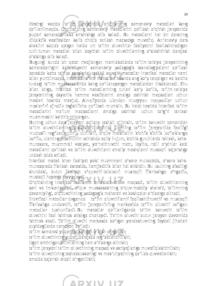 19 Hozirgi vaqtda ta’lim jarayonida o’qitishning zamonaviy metodlari keng qo’llanilmoqda. O’qitishning zamonaviy metodlarini qo’llash o’qitish jarayonida yuqori samaradorlikka erishishga olib keladi. Bu metodlarni har bir darsning didaktik vazifasidan kelib chiqib tanlash maqsadga muvofiq. An’anaviy dars shaklini saqlab qolgan holda uni ta’lim oluvchilar faoliyatini faollashtiradigan turli-tuman metodlar bilan boyitish ta’lim oluvchilarning o’zlashtirish darajasi o’sishiga olib keladi. Bugungi kunda bir qator rivojlangan mamlakatlarda ta’lim-tarbiya jarayonining samaradorligini kafolatlovchi zamonaviy pedagogik texnologiyalarni qo’llash borasida katta tajriba asoslarini tashkil etuvchi metodlar interfaol metodlar nomi bilan yuritilmoqda. Interfaol ta’lim metodlari hozirda eng ko’p tarqalgan va barcha turdagi ta’lim muassasalarida keng qo’llanayotgan metodlardan hisoblanadi. Shu bilan birga, interfaol ta’lim metodlarining turlari ko’p bo’lib, ta’lim-tarbiya jarayonining deyarlik hamma vazifalarini amalga oshirish maqsadlari uchun moslari hozirda mavjud. Amaliyotda ulardan muayyan maqsadlar uchun moslarini ajratib tegishlicha qo’llash mumkin. Bu holat hozirda interfaol ta’lim metodlarini ma’lum maqsadlarni amalga oshirish uchun to’g’ri tanlash muammosini keltirib chiqargan. Buning uchun dars jarayoni oqilona tashkil qilinishi, ta’lim beruvchi tomonidan ta’lim oluvchilarning qiziqishini orttirib, ularning ta’lim jarayonida faolligi muttasil rag’batlantirib turilishi, o’quv materialini kichik-kichik bo’laklarga bo’lib , ularning mazmunini ochishda aqliy hujum, kichik guruhlarda ishlash, bahs- munozara, muammoli vaziyat, yo’naltiruvchi matn, loyiha, rolli o’yinlar kabi metodlarni qo’llash va ta’lim oluvchilarni amaliy mashqlarni mustaqil bajarishga undash talab etiladi. Interfaol metod biror faoliyat yoki muammoni o’zaro muloqotda, o’zaro bahs- munozarada fikrlash asnosida, hamjixdtlik bilan hal etishdir. Bu usulning afzalligi shundaki, butun faoliyat o’quvchi-talabani mustaqil fikrlashga o’rgatib , mustaqil hayotga tayyorlaydi. O’qitishning interfaol usullarini tanlashda ta’lim maqsadi, ta’lim oluvchilarning soni va imkoniyatlari, o’quv muassasasining o’quv-moddiy sharoiti, ta’limning davomiyligi, o’qituvchining pedagogik mahorati va boshqalar e’tiborga olinadi. Interfaol metodlar deganda – ta’lim oluvchilarni faollashtiruvchi va mustaqil fikrlashga undovchi, ta’lim jarayonining markazida ta’lim oluvchi bo’lgan metodlar tushuniladi.   Bu metodlar qo’llanilganda ta’lim beruvchi ta’lim oluvchini faol ishtirok etishga chorlaydi. Ta’lim oluvchi butun jarayon davomida ishtirok etadi. Ta’lim oluvchi markazda bo’lgan yondashuvning foydali jihatlari quyidagilarda namoyon bo’ladi: ta’lim samarasi yuqoriroqbo’lgan o’qish-o’rganish; ta’lim oluvchining yuqori darajada rag’batlantirilishi; ilgari orttirilgan bilimlarning ham e’tiborga olinishi; ta’lim jarayoni ta’lim oluvchining maqsad va extiyojlariga muvofiqlashtirilishi; ta’lim oluvchining tashabbuskorligi va mas’uliyatining qo’llab-quvvatlanishi; amalda bajarish orqali o’rganilishi; 