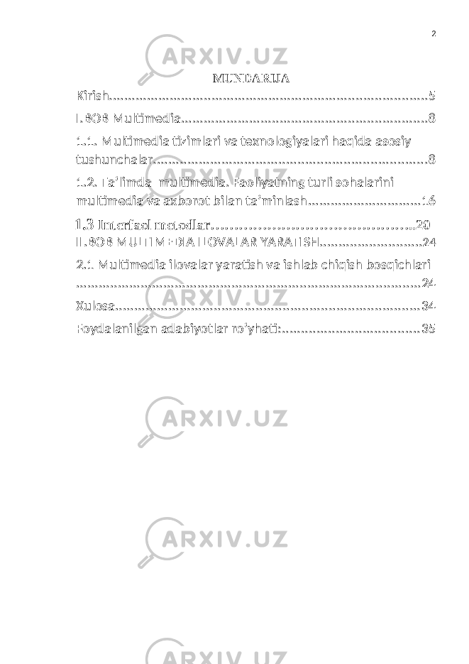 2 MUNDARIJA Kirish .................................................................................... 5 I.BOB Multimedia ................................................................. 8 1.1. Multimedia tizimlari va texnologiyalari haqida asosiy tushunchalar ........................................................................ 8 1.2. Ta’limda multimedia. Faoliyatning turli sohalarini multimedia va axborot bilan ta’minlash .............................. 16 1.3 Interfaol metodlar……………………………………..20 II.BOB MULTIMEDIA ILOVALAR YARATISH ........................... 24 2.1 Multimedia ilovalar yaratish va ishlab chiqish bosqichlari ........................................................................................... 24 Xulosa ................................................................................ 3 4 Foydalanilgan adabiyotlar ro’yhati: .................................... 3 5 