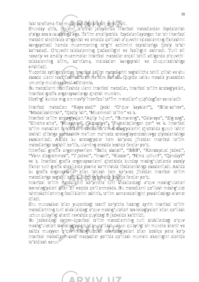 20 ikki taraflama fikr-mulohazalarga sharoit yaratilishi. Shunday qilib, fanlarni o’qitish jarayonida interfaol metodlardan foydalanish o’ziga xos xususiyatga ega. Ta’lim amaliyotida   foydalanilayotgan har bir interfaol metodni sinchiklab o’rganish va amalda qo’llash o’quvchi-talabalarning fikrlashini kengaytiradi hamda muammoning to’g’ri echimini topishlariga ijobiy ta’sir ko’rsatadi. O’quvchi-talabalarning ijodkorligini va faolligini oshiradi. Turli xil nazariy va amaliy muammolar interfaol metodlar orqali tahlil etilganda o’quvchi- talabalarning bilim, ko’nikma, malakalari kengayishi va chuqurlashishiga erishiladi. Yuqorida aytilganlardan interfaol ta’lim metodlarini tegishlicha tahlil qilish va shu asosda ularni tasniflash zarurati ma’lum bo’ladi. Quyida ushbu masala yuzasidan umumiy mulohazalarni keltiramiz. Bu metodlarni tasniflashda ularni interfaol metodlar, interfaol ta’lim strategiyalari, interfaol grafik organayzerlarga ajratish mumkin. Hozirgi kunda eng ommaviy interfaol ta’lim metodlari quyidagilar sanaladi: Interfaol metodlar: “Keys-stadi” (yoki “O’quv keyslari”), “Blist-so’rov”, “Modellashtirish”, “Ijodiy ish”, “Muammoli ta’lim” va b. Interfaol ta’lim strategiyalari.“Aqliy hujum”, “Bumerang”, “Galereya”, “Zig-zag”, “Zinama-zina”, “Muzyorar”, “Rotastiya”, “Yumaloqlangan qor” va k. Interfaol ta’lim metodlari tarkibidan interfaol ta’lim strategiyalarini ajratishda guruh ishini tashkil qilishga yondashuv ma’lum ma’noda strategikyondashuvga qiyoslanishiga asoslaniladi. Aslida bu strategiyalar ham ko’proq jihatdan interfaol ta’lim metodlariga tegishli bo’lib, ularning orasida boshqa farqlar yo’q. Interfaol grafik organayzerlar : “Baliq skeleti”, “BBB”, “Konsteptual jadval”, “Venn diagrammasi”, “T-jadval”, “Insert”, “Klaster”, “Nima uchun?”, “Qanday?” va b. Interfaol grafik organayzerlarni ajratishda bunday mashg’ulotlarda asosiy fikrlar turli grafik shakllarda yozma ko’rinishda ifodalanishiga asoslaniladi. Aslida bu grafik organayzerlar bilan ishlash ham ko’proq jihatdan interfaol ta’lim metodlariga tegishli bo’lib, ularning orasida boshqa farqlar yo’q. Interfaol ta’lim metodlarini ko’pincha turli shakllardagi o’quv mashg’ulotlari texnologiyalari bilan bir vaqtda qo’llanmokda. Bu metodlarni qo’llash mashg’ulot ishtirokchilarining faolliklarini oshirib, ta’lim samaradorligini yaxshilashga xizmat qiladi. Shu munosabat bilan yuqoridagi tasnif bo’yicha hozirgi ayrim interfaol ta’lim metodlarining turli shakllardagi o’quv mashg’ulotlari texnologiyalari bilan qo’llash uchun qulayligi shartli ravishda quyidagi 8-jadvalda keltirildi. Bu jadvaldagi ayrim interfaol ta’lim metodlarining turli shakllardagi o’quv mashg’ulotlari texnologiyalari bilan qo’llash uchun qulayligi bir muncha shartli va aslida muayyan o’quv mashg’ulotlari texnologiyalari bilan boshqa yana ko’p interfaol metodlarni aniq maqsadlar yo’lida qo’llash mumkin ekanligini alohida ta’kidlash zarur. 