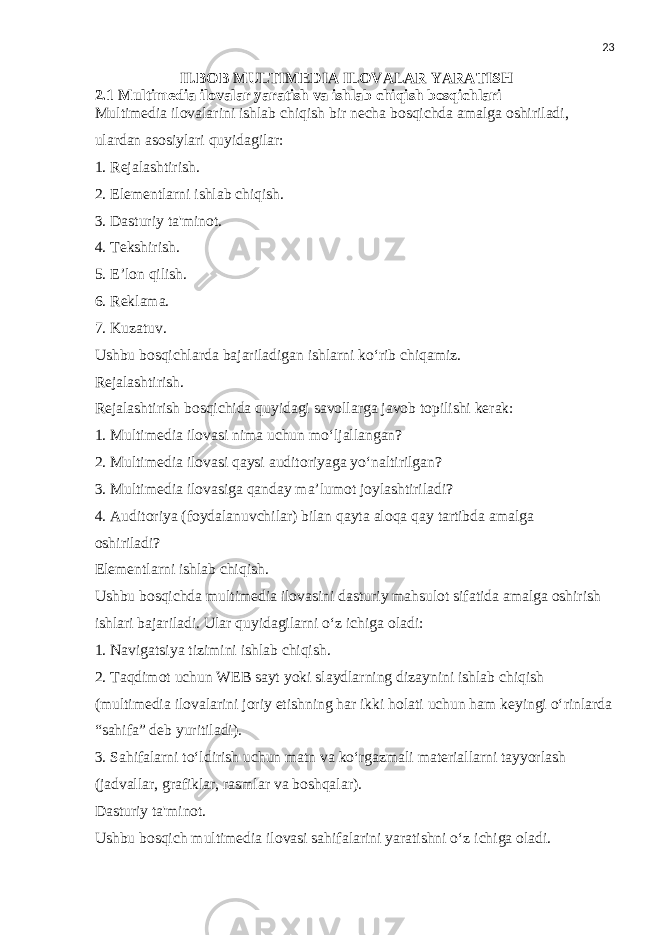 23 II.BOB MULTIMEDIA ILOVALAR YARATISH 2.1 Multimedia ilovalar yaratish va ishlab chiqish bosqichlari Multimedia ilovalarini ishlab chiqish bir necha bosqichda amalga oshiriladi, ulardan asosiylari quyidagilar: 1. Rejalashtirish. 2. Elementlarni ishlab chiqish. 3. Dasturiy ta&#39;minot. 4. Tekshirish. 5. E’lon qilish. 6. Reklama. 7. Kuzatuv. Ushbu bosqichlarda bajariladigan ishlarni ko‘rib chiqamiz. Rejalashtirish. Rejalashtirish bosqichida quyidagi savollarga javob topilishi kerak: 1. Multimedia ilovasi nima uchun mo‘ljallangan? 2. Multimedia ilovasi qaysi auditoriyaga yo‘naltirilgan? 3. Multimedia ilovasiga qanday ma’lumot joylashtiriladi? 4. Auditoriya (foydalanuvchilar) bilan qayta aloqa qay tartibda amalga oshiriladi? Elementlarni ishlab chiqish. Ushbu bosqichda multimedia ilovasini dasturiy mahsulot sifatida amalga oshirish ishlari bajariladi. Ular quyidagilarni o‘z ichiga oladi: 1. Navigatsiya tizimini ishlab chiqish. 2. Taqdimot uchun WEB sayt yoki slaydlarning dizaynini ishlab chiqish (multimedia ilovalarini joriy etishning har ikki holati uchun ham keyingi o‘rinlarda “sahifa” deb yuritiladi). 3. Sahifalarni to‘ldirish uchun matn va ko‘rgazmali materiallarni tayyorlash (jadvallar, grafiklar, rasmlar va boshqalar). Dasturiy ta&#39;minot. Ushbu bosqich multimedia ilovasi sahifalarini yaratishni o‘z ichiga oladi. 