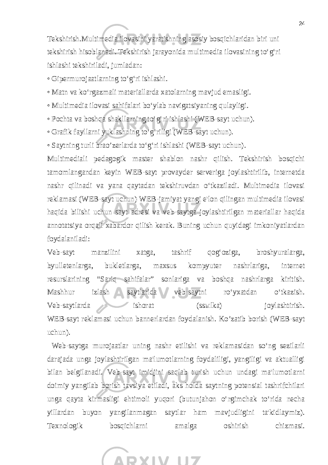 24 Tekshirish.Multimedia ilovasini yaratishning asosiy bosqichlaridan biri uni tekshirish hisoblanadi. Tekshirish jarayonida multimedia ilovasining to‘g‘ri ishlashi tekshiriladi, jumladan: • Gipermurojaatlarning to‘g‘ri ishlashi. • Matn va ko‘rgazmali materiallarda xatolarning mavjud emasligi. • Multimedia ilovasi sahifalari bo‘ylab navigatsiyaning qulayligi. • Pochta va boshqa shakllarning to‘g‘ri ishlashi (WEB-sayt uchun). • Grafik fayllarni yuklashning to‘g‘riligi (WEB-sayt uchun). • Saytning turli brao’zerlarda to‘g‘ri ishlashi (WEB-sayt uchun). Multimediali pedagogik master shablon nashr qilish. Tekshirish bosqichi tamomlangandan keyin WEB-sayt provayder serveriga joylashtirilib, internetda nashr qilinadi va yana qaytadan tekshiruvdan o‘tkaziladi. Multimedia ilovasi reklamasi (WEB-sayt uchun) WEB-jamiyat yangi e&#39;lon qilingan multimedia ilovasi haqida bilishi uchun sayt adresi va veb-saytga joylashtirilgan materiallar haqida annotatsiya orqali xabardor qilish kerak. Buning uchun quyidagi imkoniyatlardan foydalaniladi: Veb-sayt manzilini xatga, tashrif qog‘oziga, broshyuralarga, byulletenlarga, bukletlarga, maxsus kompyuter nashrlariga, internet resurslarining “Sariq sahifalar” sonlariga va boshqa nashrlarga kiritish. Mashhur izlash saytlarida veb-saytni ro‘yxatdan o‘tkazish. Veb-saytlarda ishorat (ss ы lka) joylashtirish. WEB-sayt reklamasi uchun bannerlardan foydalanish. Ko’zatib borish (WEB-sayt uchun). Web-saytga murojaatlar uning nashr etilishi va reklamasidan so‘ng sezilarli darajada unga joylashtirilgan ma&#39;lumotlarning foydaliligi, yangiligi va aktualligi bilan belgilanadi. Veb-sayt imidjini saqlab turish uchun undagi ma&#39;lumotlarni doimiy yangilab borish tavsiya etiladi, aks holda saytning potensial tashrifchilari unga qayta kirmasligi ehtimoli yuqori (butunjahon o‘rgimchak to‘rida necha yillardan buyon yangilanmagan saytlar ham mavjudligini ta&#39;kidlaymiz). Texnologik bosqichlarni amalga oshirish chizmasi. 