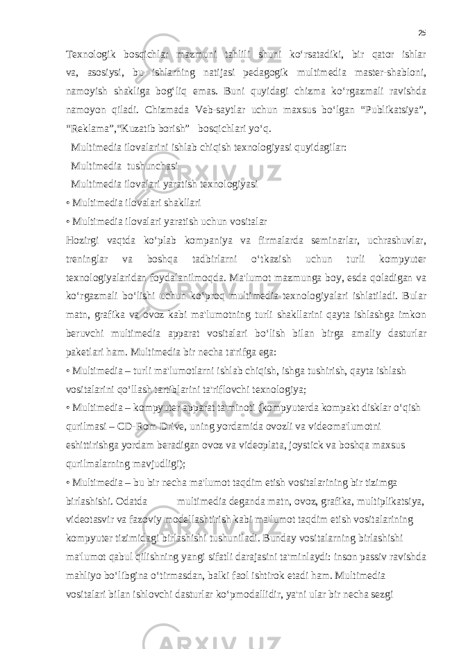 25 Texnologik bosqichlar mazmuni tahlili shuni ko‘rsatadiki, bir qator ishlar va, asosiysi, bu ishlarning natijasi pedagogik multimedia master-shabloni, namoyish shakliga bog‘liq emas. Buni quyidagi chizma ko‘rgazmali ravishda namoyon qiladi. Chizmada Veb-saytlar uchun maxsus bo‘lgan “Publikatsiya”, “Reklama”,“Kuzatib borish” bosqichlari yo‘q. Multimedia ilovalarini ishlab chiqish texnologiyasi quyidagilar: Multimedia   tushunchasi Multimedia ilovalari yaratish texnologiyasi • Multimedia ilovalari shakllari • Multimedia ilovalari yaratish uchun vositalar Hozirgi vaqtda ko‘plab kompaniya va firmalarda seminarlar, uchrashuvlar, treninglar va boshqa tadbirlarni o‘tkazish uchun turli kompyuter texnologiyalaridan foydalanilmoqda. Ma&#39;lumot mazmunga boy, esda qoladigan va ko‘rgazmali bo‘lishi uchun ko‘proq multimedia texnologiyalari ishlatiladi. Bular matn, grafika va ovoz kabi ma&#39;lumotning turli shakllarini qayta ishlashga imkon beruvchi multimedia apparat vositalari bo‘lish bilan birga amaliy dasturlar paketlari ham. Multimedia bir necha ta&#39;rifga ega: • Multimedia – turli ma&#39;lumotlarni ishlab chiqish, ishga tushirish, qayta ishlash vositalarini qo‘llash tartiblarini ta&#39;riflovchi texnologiya; • Multimedia – kompyuter apparat ta&#39;minoti (kompyuterda kompakt disklar o‘qish qurilmasi – CD-Rom Drive, uning yordamida ovozli va videoma&#39;lumotni eshittirishga yordam beradigan ovoz va videoplata, joystick va boshqa maxsus qurilmalarning mavjudligi); • Multimedia – bu bir necha ma&#39;lumot taqdim etish vositalarining bir tizimga birlashishi. Odatda                     multimedia deganda matn, ovoz, grafika, multiplikatsiya, videotasvir va fazoviy modellashtirish kabi ma&#39;lumot taqdim etish vositalarining kompyuter tizimidagi birlashishi tushuniladi. Bunday vositalarning birlashishi ma&#39;lumot qabul qilishning yangi sifatli darajasini ta&#39;minlaydi: inson passiv ravishda mahliyo bo‘libgina o‘tirmasdan, balki faol ishtirok etadi ham. Multimedia vositalari bilan ishlovchi dasturlar ko‘pmodallidir, ya&#39;ni ular bir necha sezgi 