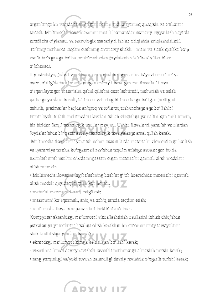 26 organlariga bir vaqtda ta&#39;sir qilgani uchun auditoriyaning qiziqishi va e&#39;tiborini tortadi. Multimedia ilova mazmuni muallif tomonidan ssenariy tayyorlash paytida atroflicha o‘ylanadi va texnologik ssenariyni ishlab chiqishda aniqlashtiriladi. Ta&#39;limiy ma&#39;lumot taqdim etishning an&#39;anaviy shakli – matn va statik grafika ko‘p asrlik tarixga ega bo‘lsa, multimediadan foydalanish tajribasi yillar bilan o‘lchanadi. Illyustratsiya, jadval va chizmalar mavjud bo‘lgan animatsiya elementlari va ovoz jo‘rligida taqdim etilayotgan chiroyli bezalgan multimediali ilova o‘rganilayotgan materialni qabul qilishni osonlashtiradi, tushunish va eslab qolishga yordam beradi, ta&#39;lim oluvchining bilim olishga bo‘lgan faolligini oshirib, predmetlar haqida aniqroq va to‘laroq tushunchaga ega bo‘lishini ta&#39;minlaydi. Sifatli multimedia ilovalari ishlab chiqishga yo‘naltirilgan turli tuman, bir-biridan farqli texnologik usullar mavjud. Ushbu ilovalarni yaratish va ulardan foydalanishda bir qator asosiy texnologik tavsiyalarga amal qilish kerak. Multimedia ilovalarini yaratish uchun asos sifatida materialni elementlarga bo‘lish va iyerarxiya tarzida ko‘rgazmali ravishda taqdim etishga asoslangan holda tizimlashtirish usulini o‘zida mujassam etgan materialni qamrab olish modelini olish mumkin. • Multimedia ilovasini loyihalashning boshlang‘ich bosqichida materialni qamrab olish modeli quyidagilarga imkon beradi: • material mazmunini aniq belgilash; • mazmunni ko‘rgazmali, aniq va ochiq tarzda taqdim etish; • multimedia ilova komponentlari tarkibini aniqlash. Kompyuter ekranidagi ma&#39;lumotni vizuallashtirish usullarini ishlab chiqishda psixologiya yutuqlarini hisobga olish kerakligi bir qator umumiy tavsiyalarni shakllantirishga yordam beradi: • ekrandagi ma’lumot tizimga keltirilgan bo‘lishi kerak; • vizual ma&#39;lumot davriy ravishda tovushli ma&#39;lumotga almashib turishi kerak; • rang yorqinligi va/yoki tovush balandligi davriy ravishda o‘zgarib turishi kerak; 