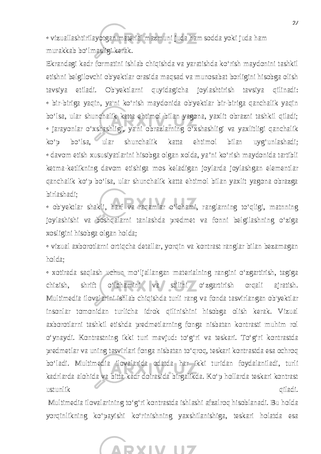 27 • vizuallashtirilayotgan material mazmuni juda ham sodda yoki juda ham murakkab bo‘lmasligi kerak. Ekrandagi kadr formatini ishlab chiqishda va yaratishda ko‘rish maydonini tashkil etishni belgilovchi ob&#39;yektlar orasida maqsad va munosabat borligini hisobga olish tavsiya etiladi. Ob&#39;yektlarni quyidagicha joylashtirish tavsiya qilinadi: • bir-biriga yaqin, ya&#39;ni ko‘rish maydonida ob&#39;yektlar bir-biriga qanchalik yaqin bo‘lsa, ular shunchalik katta ehtimol bilan yagona, yaxlit obrazni tashkil qiladi; • jarayonlar o‘xshashligi, ya&#39;ni obrazlarning o‘xshashligi va yaxlitligi qanchalik ko‘p bo‘lsa, ular shunchalik katta ehtimol bilan uyg‘unlashadi; • davom etish xususiyatlarini hisobga olgan xolda, ya’ni ko‘rish maydonida tartibli ketma-ketlikning davom etishiga mos keladigan joylarda joylashgan elementlar qanchalik ko‘p bo‘lsa, ular shunchalik katta ehtimol bilan yaxlit yagona obrazga birlashadi; • ob&#39;yektlar shakli, harf va raqamlar o‘lchami, ranglarning to‘qligi, matnning joylashishi va boshqalarni tanlashda predmet va fonni belgilashning o‘ziga xosligini hisobga olgan holda; • vizual axborotlarni ortiqcha detallar, yorqin va kontrast ranglar bilan bezamagan holda; • xotirada saqlash uchun mo‘ljallangan materialning rangini o‘zgartirish, tagiga chizish, shrift o‘lchamini va stilini o‘zgartirish orqali ajratish. Multimedia ilovalarini ishlab chiqishda turli rang va fonda tasvirlangan ob&#39;yektlar insonlar tomonidan turlicha idrok qilinishini hisobga olish kerak. Vizual axborotlarni tashkil etishda predmetlarning fonga nisbatan kontrasti muhim rol o‘ynaydi. Kontrastning ikki turi mavjud: to‘g‘ri va teskari. To‘g‘ri kontrastda predmetlar va uning tasvirlari fonga nisbatan to‘qroq, teskari kontrastda esa ochroq bo‘ladi. Multimedia ilovalarida odatda har ikki turidan foydalaniladi, turli kadrlarda alohida va bitta kadr doirasida birgalikda. Ko‘p hollarda teskari kontrast ustunlik qiladi. Multimedia ilovalarining to‘g‘ri kontrastda ishlashi afzalroq hisoblanadi. Bu holda yorqinlikning ko‘payishi ko‘rinishning yaxshilanishiga, teskari holatda esa 