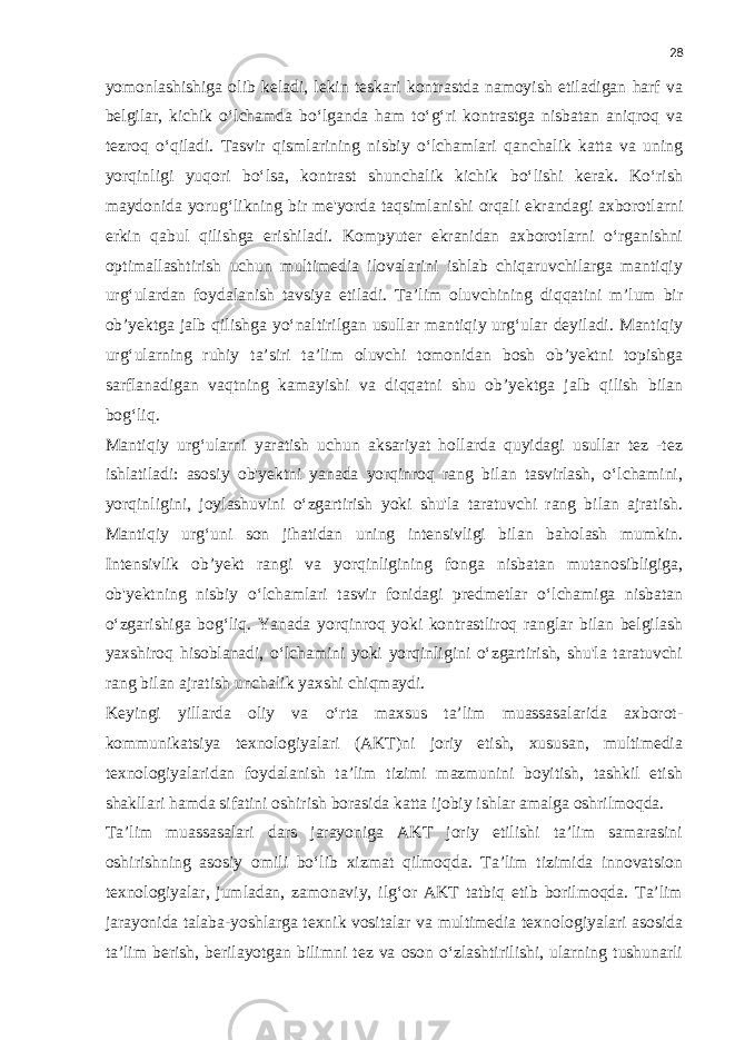 28 yomonlashishiga olib keladi, lekin teskari kontrastda namoyish etiladigan harf va belgilar, kichik o‘lchamda bo‘lganda ham to‘g‘ri kontrastga nisbatan aniqroq va tezroq o‘qiladi. Tasvir qismlarining nisbiy o‘lchamlari qanchalik katta va uning yorqinligi yuqori bo‘lsa, kontrast shunchalik kichik bo‘lishi kerak. Ko‘rish maydonida yorug‘likning bir me&#39;yorda taqsimlanishi orqali ekrandagi axborotlarni erkin qabul qilishga erishiladi. Kompyuter ekranidan axborotlarni o‘rganishni optimallashtirish uchun multimedia ilovalarini ishlab chiqaruvchilarga mantiqiy urg‘ulardan foydalanish tavsiya etiladi. Ta’lim oluvchining diqqatini m’lum bir ob’yektga jalb qilishga yo‘naltirilgan usullar mantiqiy urg‘ular deyiladi. Mantiqiy urg‘ularning ruhiy ta’siri ta’lim oluvchi tomonidan bosh ob’yektni topishga sarflanadigan vaqtning kamayishi va diqqatni shu ob’yektga jalb qilish bilan bog‘liq. Mantiqiy urg‘ularni yaratish uchun aksariyat hollarda quyidagi usullar tez -tez ishlatiladi: asosiy ob&#39;yektni yanada yorqinroq rang bilan tasvirlash, o‘lchamini, yorqinligini, joylashuvini o‘zgartirish yoki shu&#39;la taratuvchi rang bilan ajratish. Mantiqiy urg‘uni son jihatidan uning intensivligi bilan baholash mumkin. Intensivlik ob’yekt rangi va yorqinligining fonga nisbatan mutanosibligiga, ob&#39;yektning nisbiy o‘lchamlari tasvir fonidagi predmetlar o‘lchamiga nisbatan o‘zgarishiga bog‘liq. Yanada yorqinroq yoki kontrastliroq ranglar bilan belgilash yaxshiroq hisoblanadi, o‘lchamini yoki yorqinligini o‘zgartirish, shu&#39;la taratuvchi rang bilan ajratish unchalik yaxshi chiqmaydi. Keyingi yillarda oliy va o‘rta maxsus ta’lim muassasalarida axborot- kommunikatsiya texnologiyalari (AKT)ni joriy etish, xususan, multimedia texnologiyalaridan foydalanish ta’lim tizimi mazmunini boyitish, tashkil etish shakllari hamda sifatini oshirish borasida katta ijobiy ishlar amalga oshrilmoqda. Ta’lim muassasalari dars jarayoniga AKT joriy etilishi ta’lim samarasini oshirishning asosiy omili bo‘lib xizmat qilmoqda. Ta’lim tizimida innovatsion texnologiyalar, jumladan, zamonaviy, ilg‘or AKT tatbiq etib borilmoqda. Ta’lim jarayonida talaba-yoshlarga texnik vositalar va multimedia texnologiyalari asosida ta’lim berish, berilayotgan bilimni tez va oson o‘zlashtirilishi, ularning tushunarli 