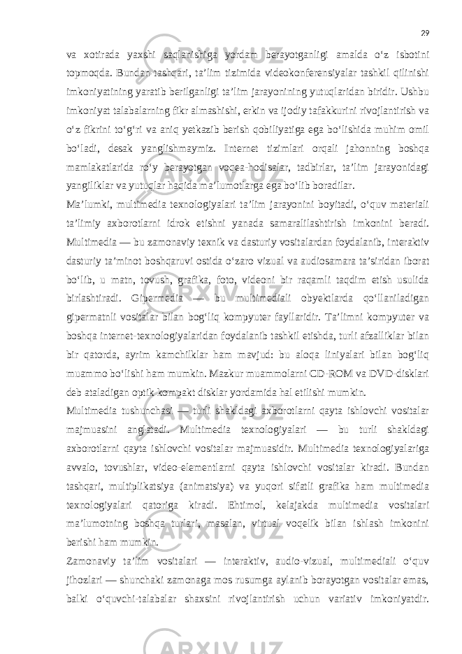 29 va xotirada yaxshi saqlanishiga yordam berayotganligi amalda o‘z isbotini topmoqda. Bundan tashqari, ta’lim tizimida videokonferensiyalar tashkil qilinishi imkoniyatining yaratib berilganligi ta’lim jarayonining yutuqlaridan biridir. Ushbu imkoniyat talabalarning fikr almashishi, erkin va ijodiy tafakkurini rivojlantirish va o‘z fikrini to‘g‘ri va aniq yetkazib berish qobiliyatiga ega bo‘lishida muhim omil bo‘ladi, desak yanglishmaymiz. Internet tizimlari orqali jahonning boshqa mamlakatlarida ro‘y berayotgan voqea-hodisalar, tadbirlar, ta’lim jarayonidagi yangiliklar va yutuqlar haqida ma’lumotlarga ega bo‘lib boradilar. Ma’lumki, multimedia texnologiyalari ta’lim jarayonini boyitadi, o‘quv materiali ta’limiy axborotlarni idrok etishni yanada samaralilashtirish imkonini beradi. Multimedia — bu zamonaviy texnik va dasturiy vositalardan foydalanib, interaktiv dasturiy ta’minot boshqaruvi ostida o‘zaro vizual va audiosamara ta’siridan iborat bo‘lib, u matn, tovush, grafika, foto, videoni bir raqamli taqdim etish usulida birlashtiradi. Gipermedia — bu multimediali obyektlarda qo‘llaniladigan gipermatnli vositalar bilan bog‘liq kompyuter fayllaridir. Ta’limni kompyuter va boshqa internet-texnologiyalaridan foydalanib tashkil etishda, turli afzalliklar bilan bir qatorda, ayrim kamchilklar ham mavjud: bu aloqa liniyalari bilan bog‘liq muammo bo‘lishi ham mumkin. Mazkur muammolarni CD-ROM va DVD-disklari deb ataladigan optik kompakt disklar yordamida hal etilishi mumkin. Multimedia tushunchasi — turli shakldagi axborotlarni qayta ishlovchi vositalar majmuasini anglatadi. Multimedia texnologiyalari — bu turli shakldagi axborotlarni qayta ishlovchi vositalar majmuasidir. Multimedia texnologiyalariga avvalo, tovushlar, video-elementlarni qayta ishlovchi vositalar kiradi. Bundan tashqari, multiplikatsiya (animatsiya) va yuqori sifatli grafika ham multimedia texnologiyalari qatoriga kiradi. Ehtimol, kelajakda multimedia vositalari ma’lumotning boshqa turlari, masalan, virtual voqelik bilan ishlash imkonini berishi ham mumkin. Zamonaviy ta’lim vositalari — interaktiv, audio-vizual, multimediali o‘quv jihozlari — shunchaki zamonaga mos rusumga aylanib borayotgan vositalar emas, balki o‘quvchi-talabalar shaxsini rivojlantirish uchun variativ imkoniyatdir. 