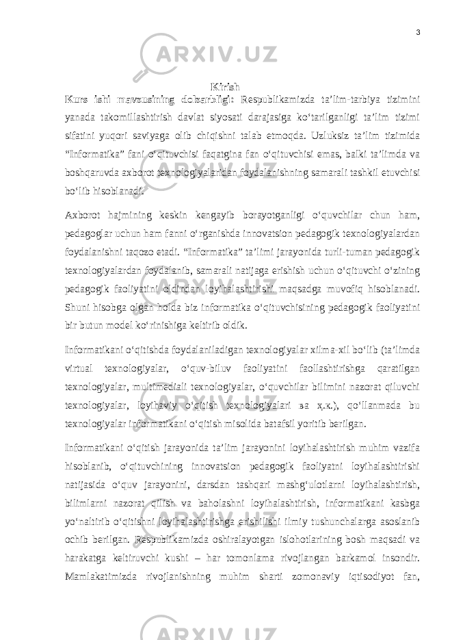 3 Kirish Kurs ishi mavzusining dolzarbligi: Respublikamizda ta’lim-tarbiya tizimini yanada takomillashtirish davlat siyosati darajasiga ko‘tarilganligi ta’lim tizimi sifatini yuqori saviyaga olib chiqishni talab etmoqda. Uzluksiz ta’lim tizimida “Informatika” fani o‘qituvchisi faqatgina fan o‘qituvchisi emas, balki ta’limda va boshqaruvda axborot texnologiyalaridan foydalanishning samarali tashkil etuvchisi bo‘lib hisoblanadi. Axborot hajmining keskin kengayib borayotganligi o‘quvchilar chun ham, pedagoglar uchun ham fanni o‘rganishda innovatsion pedagogik texnologiyalardan foydalanishni taqozo etadi. “Informatika” ta’limi jarayonida turli-tuman pedagogik texnologiyalardan foydalanib, samarali natijaga erishish uchun o‘qituvchi o‘zining pedagogik faoliyatini oldindan loyihalashtirishi maqsadga muvofiq hisoblanadi. Shuni hisobga olgan holda biz informatika o‘qituvchisining pedagogik faoliyatini bir butun model ko‘rinishiga keltirib oldik. Informatikani o‘qitishda foydalaniladigan texnologiyalar xilma-xil bo‘lib (ta’limda virtual texnologiyalar, o‘quv-biluv faoliyatini faollashtirishga qaratilgan texnologiyalar, multimediali texnologiyalar, o‘quvchilar bilimini nazorat qiluvchi texnologiyalar, loyihaviy o‘qitish texnologiyalari ва ҳ.к.), qo‘llanmada bu texnologiyalar informatikani o‘qitish misolida batafsil yoritib berilgan. Informatikani o‘qitish jarayonida ta’lim jarayonini loyihalashtirish muhim vazifa hisoblanib, o‘qituvchining innovatsion pedagogik faoliyatni loyihalashtirishi natijasida o‘quv jarayonini, darsdan tashqari mashg‘ulotlarni loyihalashtirish, bilimlarni nazorat qilish va baholashni loyihalashtirish, informatikani kasbga yo‘naltirib o‘qitishni loyihalashtirishga erishilishi ilmiy tushunchalarga asoslanib ochib berilgan. Respublikamizda oshiralayotgan islohotlarining bosh maqsadi va harakatga keltiruvchi kushi – har tomonlama rivojlangan barkamol insondir. Mamlakatimizda rivojlanishning muhim sharti zomonaviy iqtisodiyot fan, 