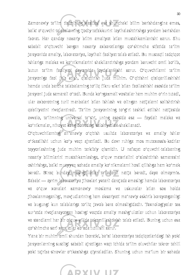 30 Zamonaviy ta’lim tizimining vazifasi esa shunchaki bilim berishdangina emas, balki o‘quvchi-talabalarning ijodiy tafakkurini loyihalashtirishga yordam berishdan iborat. Har qanday nazariy bilim amaliyot bilan mustahkamlanishi zarur. Shu sababli o‘qituvchi bergan nazariy axborotlariga qo‘shimcha sifatida ta’lim jarayonida amaliy, laboratoriya, loyihali faoliyat talab etiladi. Bu mustaqil tadqiqot ishlariga malaka va ko‘nikmalarini shakllantirishga yordam beruvchi omil bo‘lib, butun ta’lim faoliyati davomida foydalanilishi zarur. O‘quvchilarni ta’lim jarayoniga faol jalb etish, qiziqtirish juda muhim. O‘qitishni qiziqarlilashishi hamda unda barcha talabalarning to‘liq fikru-zikri bilan faollashishi asosida ta’lim jarayoni juda samarali o‘tadi. Bunda ko‘rgazmali vositalar ham muhim o‘rin tutadi, ular axborotning turli manbalari bilan ishlash va olingan natijalarni solishtirish qobiliyatini rivojlantiradi. Ta’lim jarayonining to‘g‘ri tashkil etilishi natijasida avvalo, ta’limning universal ta’siri, uning asosida esa — foydali malaka va ko‘nikmalar, nihoyat keng doiradagi salohiyatlari shakllanadi. O‘qituvchilarning an’anaviy o‘qitish usulida laboratoriya va amaliy ishlar o‘tkazilishi uchun ko‘p vaqt ajratiladi. Bu davr ruhiga mos mutaxassis-kadrlar tayyorlashning juda muhim tarkibiy qismidir. U nafaqat o‘quvchi-talabaning nazariy bilimlarini mustahkamlashga, o‘quv materialini o‘zlashtirish samarasini oshirishga, balki muayyan sohada amaliy ko‘nikmalarni hosil qilishga ham ko‘mak beradi. Biroq bunday mashg‘ulotlar to‘laqonli natija beradi, deya olmaymiz. Sababi — ayrim laboratoriya jihozlari yetarli darajada emasligi hamda laboratoriya va o‘quv xonalari zamonaviy moslama va uskunalar bilan soz holda jihozlanmaganligi, mavjudlarining ham aksariyati ma’naviy eskirib borayotganligi va bugungi kun talablariga to‘liq javob bera olmasligidadir. Texnologiyalar tez sur’atda rivojlanayotgan hozirgi vaqtda amaliy mashg‘ulotlar uchun laboratoriya va stendlarni har bir o‘quv yilida takomillashtirish talab etiladi. Buning uchun esa qo‘shimcha sarf-xarajatlar ko‘zda tutilishi zarur. Yana bir muhim omil shundan iboratki, ba’zi laboratoriya tadqiqotlaridagi ish yoki jarayonlarning sustligi sababli ajratilgan vaqt ichida ta’lim oluvchilar takror tahlil yoki tajriba-sinovlar o‘tkazishga qiynaladilar. Shuning uchun ma’lum bir sohada 