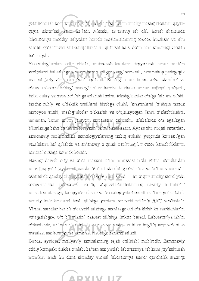 31 yetarlicha ish ko‘nikmalari va tajriba orttirish uchun amaliy mashg‘ulotlarni qayta- qayta takrorlash zarur bo‘ladi. Afsuski, an’anaviy ish olib borish sharoitida laboratoriya moddiy ashyolari hamda moslamalarining tez-tez buzilishi va shu sababli qo‘shimcha sarf-xarajatlar talab qilinishi bois, doim ham samaraga erishib bo‘lmaydi. Yuqoridagilardan kelib chiqib, mutaxassis-kadrlarni tayyorlash uchun muhim vazifalarni hal etishga yordam bera oladigan yangi samarali, hammabop pedagogik uslubni joriy etish zaruriyati tug‘iladi. Buning uchun laboratoriya stendlari va o‘quv ustaxonalaridagi mashg‘ulotlar barcha talabalar uchun nafaqat qiziqarli, balki qulay va oson bo‘lishiga erishish lozim. Mashg‘ulotlar o‘ziga jalb eta olishi, barcha ruhiy va didaktik omillarni hisobga olishi, jarayonlarni jo‘shqin tarzda namoyon etishi, mashg‘ulotlar o‘tkazish va o‘qitilayotgan fanni o‘zlashtirishni, umuman, butun ta’lim jarayoni samarasini oshirishi, talabalarda o‘z egallagan bilimlariga baho berish imkoniyatini ta’minlashi zarur. Aynan shu nuqtai nazardan, zamonaviy multimediali texnologiyalarning tatbiq etilishi yuqorida ko‘rsatilgan vazifalarni hal qilishda va an’anaviy o‘qitish usulining bir qator kamchiliklarini bartaraf etishga ko‘mak beradi. Hozirgi davrda oliy va o‘rta maxsus ta’lim muassasalarida virtual stendlardan muvaffaqiyatli foydalanilmoqda. Virtual stendning o‘zi nima va ta’lim samarasini oshirishda qanday ahamiyatga molik? Virtual stend — bu o‘quv amaliy stend yoki o‘quv-malaka ustaxonasi bo‘lib, o‘quvchi-talabalarning nazariy bilimlarini mustahkamlashga, kompyuter dastur va texnologiyalari orqali ma’lum yo‘nalishda zaruriy ko‘nikmalarni hosil qilishga yordam beruvchi ta’limiy AKT vositasidir. Virtual stendlar har bir o‘quvchi-talabaga texnikaga oid o‘z kirish ko‘rsarkichlarini «o‘rgatishga», o‘z bilimlarini nazorat qilishga imkon beradi. Laboratoriya ishini o‘tkazishda, uni zarur tartibda tushunish va boshqalar bilan bog‘liq vaqt yo‘qotish masalasi esa kompyuter samarasi hisobiga bartaraf etiladi. Bunda, ayniqsa, moliyaviy zaxiralarning tejab qolinishi muhimdir. Zamonaviy oddiy kompakt diskka o‘nlab, ba’zan esa yuzlab laboratoriya ishlarini joylashtirish mumkin. Endi bir dona shunday virtual laboratoriya stendi qanchalik arzonga 