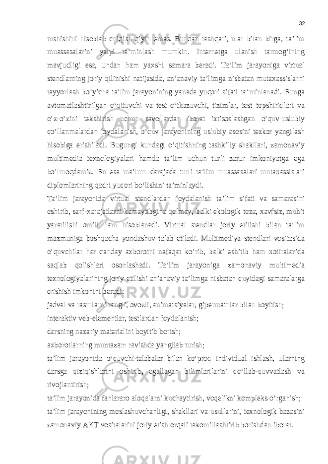 32 tushishini hisoblab chiqish qiyin emas. Bundan tashqari, ular bilan birga, ta’lim muassasalarini yalpi ta’minlash mumkin. Internetga ulanish tarmog‘ining mavjudligi esa, undan ham yaxshi samara beradi. Ta’lim jarayoniga virtual stendlarning joriy qilinishi natijasida, an’anaviy ta’limga nisbatan mutaxassislarni tayyorlash bo‘yicha ta’lim jarayonining yanada yuqori sifati ta’minlanadi. Bunga avtomatlashtirilgan o‘qituvchi va test o‘tkazuvchi, tizimlar, test topshiriqlari va o‘z-o‘zini tekshirish uchun savollardan iborat ixtisoslashgan o‘quv-uslubiy qo‘llanmalardan foydalanish, o‘quv jarayonining uslubiy asosini tezkor yangilash hisobiga erishiladi. Bugungi kundagi o‘qitishning tashkiliy shakllari, zamonaviy multimedia texnologiyalari hamda ta’lim uchun turli zarur imkoniyatga ega bo‘lmoqdamiz. Bu esa ma’lum darajada turli ta’lim muassasalari mutaxassislari diplomlarining qadri yuqori bo‘lishini ta’minlaydi. Ta’lim jarayonida virtual stendlardan foydalanish ta’lim sifati va samarasini oshirib, sarf-xarajatlarni kamaytibgina qolmay, balki ekologik toza, xavfsiz, muhit yaratilishi omili ham hisoblanadi. Virtual stendlar joriy etilishi bilan ta’lim mazmuniga boshqacha yondashuv talab etiladi. Multimediya stendlari vositasida o‘quvchilar har qanday axborotni nafaqat ko‘rib, balki eshitib ham xotiralarida saqlab qolishlari osonlashadi. Ta’lim jarayoniga zamonaviy multimedia texnologiyalarining joriy etilishi an’anaviy ta’limga nisbatan quyidagi samaralarga erishish imkonini beradi: jadval va rasmlarni rangli, ovozli, animatsiyalar, gipermatnlar bilan boyitish; interaktiv veb-elementlar, testlardan foydalanish; darsning nazariy materialini boyitib borish; axborotlarning muntazam ravishda yangilab turish; ta’lim jarayonida o‘quvchi-talabalar bilan ko‘proq individual ishlash, ularning darsga qiziqishlarini oshirib, egallagan bilimlarilarini qo‘llab-quvvatlash va rivojlantirish; ta’lim jarayonida fanlararo aloqalarni kuchaytirish, voqelikni kompleks o‘rganish; ta’lim jarayonining moslashuvchanligi, shakllari va usullarini, texnologik bazasini zamonaviy AKT vositalarini joriy etish orqali takomillashtirib borishdan iborat. 