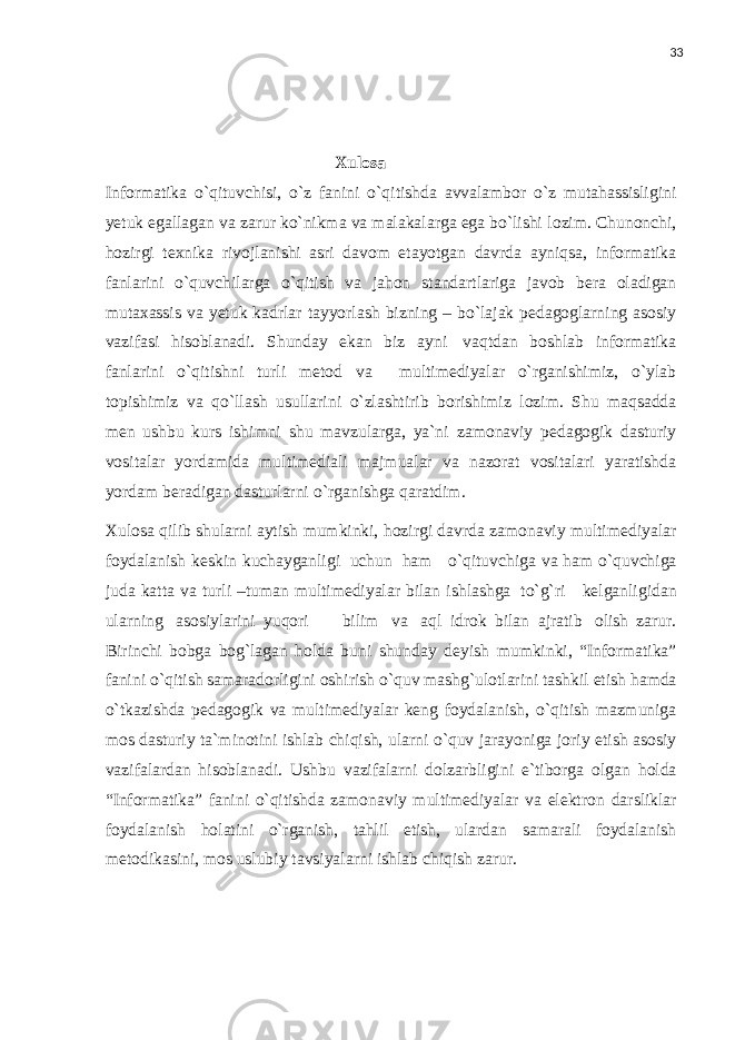 33 Xulosa Informatika o`qituvchisi, o`z fanini o`qitishda avvalambor o`z mutahassisligini yetuk egallagan va zarur ko`nikma va malakalarga ega bo`lishi lozim. Chunonchi, hozirgi texnika rivojlanishi asri davom etayotgan davrda ayniqsa, informatika fanlarini o`quvchilarga o`qitish va jahon standartlariga javob bera oladigan mutaxassis va yetuk kadrlar tayyorlash bizning – bo`lajak pedagoglarning asosiy vazifasi hisoblanadi. Shunday ekan biz ayni vaqtdan boshlab informatika fanlarini o`qitishni turli metod va multimediyalar o`rganishimiz, o`ylab topishimiz va qo`llash usullarini o`zlashtirib borishimiz lozim. Shu maqsadda men ushbu kurs ishimni shu mavzularga, ya`ni zamonaviy pedagogik dasturiy vositalar yordamida multimediali majmualar va nazorat vositalari yaratishda yordam beradigan dasturlarni o`rganishga qaratdim. Xulosa qilib shularni aytish mumkinki, hozirgi davrda zamonaviy multimediyalar foydalanish k е skin kuchayganligi uchun ham o`qituvchiga va ham o`quvchiga juda katta va turli –tuman multimediyalar bilan ishlashga to`g`ri k е lganligidan ularning asosiylarini yuqori bilim va aql idrok bilan ajratib olish zarur. Birinchi bobga bog`lagan holda buni shunday deyish mumkinki, “Informatika” fanini o`qitish samaradorligini oshirish o`quv mashg`ulotlarini tashkil etish hamda o`tkazishda pedagogik va multimediyalar keng foydalanish, o`qitish mazmuniga mos dasturiy ta`minotini ishlab chiqish, ularni o`quv jarayoniga joriy etish asosiy vazifalardan hisoblanadi. Ushbu vazifalarni dolzarbligini e`tiborga olgan holda “Informatika” fanini o`qitishda zamonaviy multimediyalar va elektron darsliklar foydalanish holatini o`rganish, tahlil etish, ulardan samarali foydalanish metodikasini, mos uslubiy tavsiyalarni ishlab chiqish zarur. 