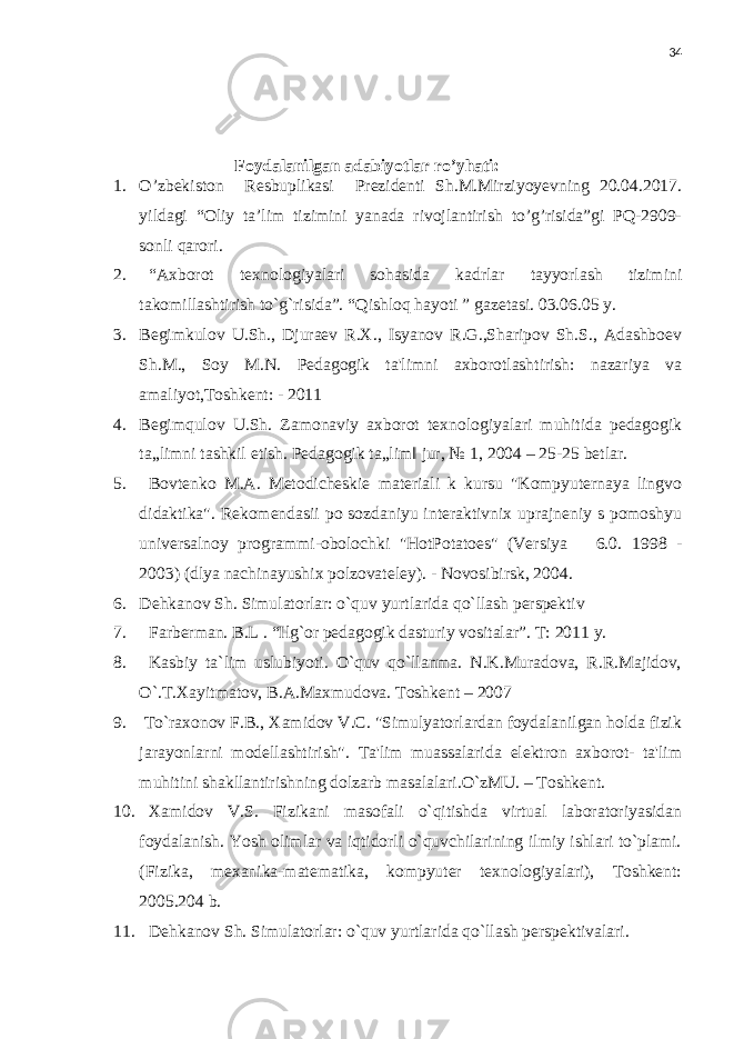 34 Foydalanilgan adabiyotlar ro’yhati: 1. O’zbekiston Resbuplikasi Prezidenti Sh.M.Mirziyoyevning 20.04.2017. yildagi “Oliy ta’lim tizimini yanada rivojlantirish to’g’risida”gi PQ-2909- sonli qarori. 2. “A х borot t ех nologiyalari sohasida kadrlar tayyorlash tizimini takomillashtirish to`g`risida”. “Qishloq hayoti ” gazеtasi. 03.06.05 y. 3. Begimkulov U.Sh., Djuraev R.X., Isyanov R.G.,Sharipov Sh.S., Adashboev Sh.M., Soy M.N. Pedagogik ta&#39;limni axborotlashtirish: nazariya va amaliyot,Toshkent: - 2011 4. Begimqulov U.Sh. Zamonaviy axborot texnologiyalari muhitida pedagogik ta„limni tashkil etish. Pedagogik ta„lim‖ jur, № 1, 2004 – 25-25 betlar. 5. Bovtenko M.A. Metodicheskie materiali k kursu &#34;Kompyuternaya lingvo didaktika&#34;. Rekomendasii po sozdaniyu interaktivnix uprajneniy s pomoshyu universalnoy programmi-obolochki &#34;HotPotatoes&#34; (Versiya 6.0. 1998 - 2003) (dlya nachinayushix polzovateley). - Novosibirsk, 2004. 6. Dehkanov Sh. Simulatorlar: o`quv yurtlarida qo`llash perspektiv 7. Farberman. B.L . “Ilg`or pedagogik dasturiy vositalar”. T: 2011 y. 8. Kasbiy ta`lim uslubiyoti. O`quv qo`llanma. N.K.Muradova, R.R.Majidov, O`.T.Xayitmatov, B.A.Maxmudova. Toshkent – 2007 9. To`raxonov F.B., Xamidov V.C. &#34;Simulyatorlardan foydalanilgan holda fizik jarayonlarni modellashtirish&#34;. Ta&#39;lim muassalarida elektron axborot- ta&#39;lim muhitini shakllantirishning dolzarb masalalari.O`zMU. – Toshkent. 10. Xamidov V.S. Fizikani masofali o`qitishda virtual laboratoriyasidan foydalanish. Yosh olimlar va iqtidorli o`quvchilarining ilmiy ishlari to`plami. (Fizika, mexanika-matematika, kompyuter texnologiyalari), Toshkent: 2005.204 b. 11. Dehkanov Sh. Simulatorlar: o`quv yurtlarida qo`llash perspektivalari. 