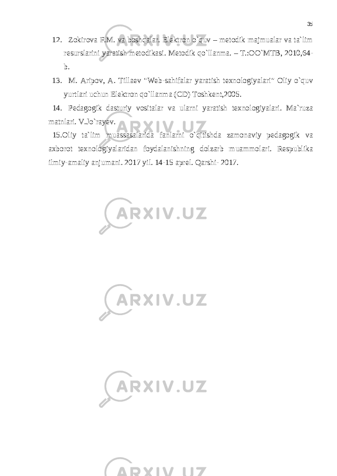 35 12. Zokirova F.M. va boshqalar. Elektron o`quv – metodik majmualar va ta`lim resurslarini yaratish metodikasi. Metodik qo`llanma. – T.:OO`MTB, 2010,64- b. 13. M. Aripov, A. Tillaev &#34;Web-sahifalar yaratish texnologiyalari&#34; Oliy o`quv yurtlari uchun Elektron qo`llanma (CD) Toshkent,2005. 14. Pedagogik dasturiy vositalar va ularni yaratish texnologiyalari. Ma`ruza matnlari. V.Jo`rayev. 15.Oliy ta`lim muassasalarida fanlarni o`qitishda zamonaviy pedagogik va axborot texnologiyalaridan foydalanishning dolzarb muammolari. Respublika ilmiy-amaliy anjumani. 2017 yil. 14-15 aprel. Qarshi- 2017. 