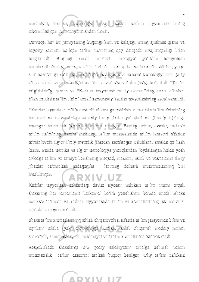 4 madaniyat, texnika, texnologiya rivoji asosida kadrlar tayyorlanishlarning takomillashgan tizimini yaratishdan iborat. Darvoqe, har bir jamiyatning bugungi kuni va kelajagi uning ajralmas qismi va hayotiy zarurati bo‘lgan ta’lim tizimining qay darajada rivojlanganligi bilan belgilanadi. Bugungi kunda mustaqil taraqqiyot yo‘lidan borayotgan mamlakatimizning uzluksiz ta’lim tizimini isloh qilish va takomillashtirish, yangi sifat bosqichiga ko‘tarish, unga ilg‘or pedagogik va axborot texnologiyalarini joriy qilish hamda samaradorligini oshirish davlat siyosati darajasiga ko‘tarildi. “Ta’lim to‘g‘risida”gi qonun va “Kadrlar tayyorlash milliy dasturi”ning qabul qilinishi bilan uzluksiz ta’lim tizimi orqali zamonaviy kadrlar tayyorlashning asosi yaratildi. “Kadrlar tayyorlash milliy dasturi” ni amalga oshirishda uzluksiz ta’lim tizimining tuzilmasi va mavzusini zamonaviy ilmiy fikrlar yutuqlari va ijtimoiy tajribaga tayangan holda tub islohotlari ko‘zda tutulgan . Buning uchun, avvalo, uzliksiz ta’lim tizimining barcha shakldagi ta’lim muassalarida ta’lim jarayoni sifatida ta’minlovchi ilg‘or ilmiy-metodik jihatdan asoslangan uslublarni amalda qo‘llash lozim. Fanda texnika va ilg‘or texnologiya yutuqlaridan foydalangan holda yosh avlodga ta’lim va tarbiya berishning maqsad, maznun, uslub va vositalarini ilmiy jihatdan ta’minlash pedagogika fanining dolzarb muammolarning biri hisoblangan. Kadrlar tayyorlash sohasidagi davlat siyosati uzluksiz ta’lim tizimi orqali shaxsning har tomonlama barkamol bo‘lib yetishishini ko‘zda tutadi. Shaxs uzluksiz ta’limda va kadrlar tayyorlashda ta’lim va xizmatlarining iste’molchisi sifatida namoyon bo‘ladi. Shaxs ta’lim xizmatlarining ishlab chiqaruvchisi sifatida ta’lim jarayonida bilim va tajribani talaba (yoki o‘quvchi)ga uzatish, ishlab chiqarish moddiy muhiti sharoitida, shunungdek, fan, madaniyat va ta’lim xizmatlarida ishtirok etadi. Respublikada shaxslarga o‘z ijodiy salohiyatini amalga oshirish uchun mutaxasislik ta’lim dasturini tanlash huquqi berilgan. Oliy ta’lim uzluksiz 