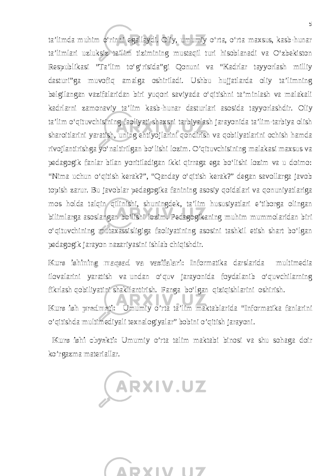 5 ta’limda muhim o‘rinni egallaydi. Oliy, umumiy o‘rta, o‘rta maxsus, kasb-hunar ta’limlari uzluksiz ta’lim tizimining mustaqil turi hisoblanadi va O‘zbekiston Respublikasi “Ta’lim to‘g‘risida”gi Qonuni va “Kadrlar tayyorlash milliy dasturi”ga muvofiq amalga oshiriladi. Ushbu hujjatlarda oliy ta’limning belgilangan vazifalaridan biri yuqori saviyada o‘qitishni ta’minlash va malakali kadrlarni zamonaviy ta’lim kasb-hunar dasturlari asosida tayyorlashdir. Oliy ta’lim o‘qituvchisining faoliyati shaxsni tarbiyalash jarayonida ta’lim-tarbiya olish sharoitlarini yaratish, uning ehtiyojlarini qondirish va qobilyatlarini ochish hamda rivojlantirishga yo‘naltirilgan bo‘lishi lozim . O’qituvchisining malakasi maxsus va pedagogik fanlar bilan yoritiladigan ikki qirraga ega bo‘lishi lozim va u doimo: “Nima uchun o‘qitish kerak?”, “Qanday o‘qitish kerak?” degan savollarga javob topish zarur. Bu javoblar pedagogika fanining asosiy qoidalari va qonuniyatlariga mos holda talqin qilinishi, shuningdek, ta’lim hususiyatlari e’tiborga olingan bilimlarga asoslangan bo‘lishi lozim. Pedagogikaning muhim mummolaridan biri o‘qituvchining mutaxassisligiga faoliyatining asosini tashkil etish shart bo‘lgan pedagogik jarayon nazariyasini ishlab chiqishdir. Kurs ishining maqsad va vazifalari : Informatika darslarida multimedia ilovalarini yaratish va undan o‘quv jarayonida foydalanib o‘quvchilarning fikrlash qobiliyatini shakllantirish. Fanga bo‘lgan qiziqishlarini oshirish. Kurs ish predmeti: Umumiy o’rta ta’lim maktablarida “Informatika fanlarini o’qitishda multimediyali texnalogiyalar” bobini o’qitish jarayoni. Kurs ishi obyekti: Umumiy o’rta talim maktabi binosi va shu sohaga doir ko’rgazma materiallar. 