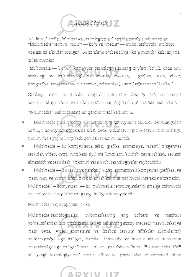 6 I.BOB Multimedia 1.1. Multimedia tizimlari va texnologiyalari haqida asosiy tushunchalar &#34;Multimedia&#34; termini &#34;multi&#34; — ko’p va &#34;media&#34; — muhit, tashuvchi, muloqot vositasi so’zlaridan tuzilgan. Bu so’zlarni o’zbek tiliga “ko’p muxitli” kabi tarjima qilish mumkin Multimedia — bu turli kompyuter texnologiyalarining to’plami bo’lib, unda turli shakldagi va ko’rinishdagi ma’lumotlar, masalan, grafika, tekst, video, fotografiya, xarakatlanuvchi obrazlar (animatsiya), ovozli effektlar qo’llaniladi. Qoidaga ko’ra multimedia deganda interaktiv dasturiy ta’minot orqali boshqariladigan vizual va audio effektlarning birgalikda qo’llanilishi tushuniladi. “Multimedia” tushunchasiga bir qancha misol keltiramiz:  Multimedia (multimedia) – bu zamonaviy kompyuterli axborot texnologiyalari bo’lib, u kompyuter sitemasida tekst, ovoz, videotasvir, grafik tasvir va animatsiya (multiplikatsiya) ni birgalikda qo’llash imkonini beradi.  Multimedia – bu kompyuterda tekst, grafika, animatsiya, raqamli o’zgarmas tasvirlar, video, ovoz, nutq kabi tipli ma’lumotlarni kiritish, qayta ishlash, saqlash almashish va tasvirlash imkonini yaratuvchi texnologiyalar yig’indisidir.  Multimedia — bu tasvir va xarakatli video, animatsiyali kompyuter grafikasi va matn, nutq va yuqori sifatli ovoz bilan ishlashni ta’minlovchi interaktiv sistemadir. Multimediali – kompyuter — bu multimedia texnologiyalarini amalga oshiruvchi apparat va dasturiy ta’minotiga ega bo’lgan kompyuterdir. Multimedianing rivojlanish tarixi. Multimedia-texnologiyalari informatikaning eng dolzarb va mashxur yo’nalishlaridan biri xisoblanadi. Bu yo’nalishning asosiy maqsadi “tasvir, tekst va matn ovoz, video animatsiya va boshqa tasviriy effektlar (Simulation) kollektsiyasiga ega bo’lgan, hamda interaktiv va boshqa vizual boshqaruv mexanizmiga ega bo’lgan” mahsulotlarni yaratishdan iborat. Bu tushuncha 1988 yil yangi texnologiyalarni tadbiq qilish va foydalanish muammolari bilan 