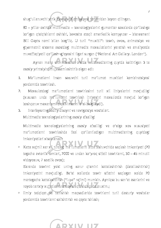 7 shug’ullanuvchi yirik Yevropa Komissiyasi tomonidan bayon qilingan. 80 – yillar oxirida multimedia – texnologiyalarini gumanitar soxalarda qo’llashga bo’lgan qiziqishlarni oshishi, bevosita atoqli amerikalik kompyuter – biznesmeni Bill Geyts nomi bilan bog’liq. U turli “muxitli”: tasvir, ovoz, animatsiya va gipermatnli sistema asosidagi multimedia maxsulotlarini yaratish va amaliyotda muvaffaqiyatli qo’llash g’oyasini ilgari surgan (&#34;National Art Gallery. London&#34;). Aynan mana shu maxsulot o’zida multimedianing quyida keltirilgan 3 ta asosiy printsipini mujassamlashtirib olgan edi: 1. Ma’lumotlarni inson sezuvchi turli ma’lumot muxitlari kombinatsiyasi yordamida tasvirlash. 2. Maxsulotdagi ma’lumotlarni tasvirlashni turli xil liniyalarini mavjudligi (xususan unda ma’lumotni tasvirlash liniyasini maxsulotda mavjud bo’lgan boshqaruv mexanizmi orqali insonni o’zi belgilaydi). 3. Interfeysning badiiy dizayni va navigatsiya vositalari . Multimedia texnologiyalarining asosiy afzalligi Multimedia texnologiyalarining asosiy afzalligi va o’ziga xos xususiyati ma’lumotlarni tasvirlashda faol qo’llaniladigan multimedianing quyidagi imkoniyatlari xisoblanadi :  Katta xajmli xar xil turdagi ma’lumotlarni bitta tashuvchida saqlash imkoniyati (20 tagacha avtorlik tomlari, 2000 va undan ko’proq sifatli tasvirlarni, 30 – 45 minutli vidoyozuv, 7 soatlik ovoz) ; Ekranda tasvirni yoki uning zarur qismini kattalashtirish (detallashtirish) imkoniyatini mavjudligi. Ba’zi xollarda tasvir sifatini saqlagan xolda 20 martagacha kattalashtirish (“lupa” rejimi) mumkin. Ayniqsa bu san’at asarlarini va noyob tarixiy xujjatlarni namoyish qilishda juda muxim.;  Ilmiy tadqiqot va tanishish maqsadlarida tasvirlarni turli dasturiy vositalar yordamida tasvirlarni solishtirish va qayta ishlash; 