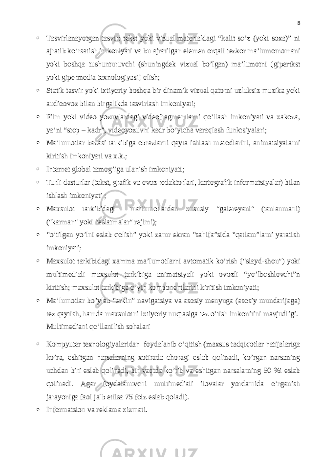 8  Tasvirlanayotgan tasvir: tekst yoki vizual materialdagi “kalit so’z (yoki soxa)” ni ajratib ko’rsatish imkoniyati va bu ajratilgan elemen orqali tezkor ma’lumotnomani yoki boshqa tushunturuvchi (shuningdek vizual bo’lgan) ma’lumotni (gipertkst yoki gipermedia texnologiyasi) olish;  Statik tasvir yoki ixtiyoriy boshqa bir dinamik vizual qatorni uzluksiz muzika yoki audioovoz bilan birgalikda tasvirlash imkoniyati;  Film yoki video yozuvlardagi videofragmentlarni qo’llash imkoniyati va xakoza, ya’ni “stop – kadr”, videoyozuvni kadr bo’yicha varaqlash funktsiyalari;  Ma’lumotlar bazasi tarkibiga obrazlarni qayta ishlash metodlarini, animatsiyalarni kiritish imkoniyati va x.k.;  Internet global tamog’iga ulanish imkoniyati ;  Turli dasturlar ( tekst, grafik va ovoz redaktorlari , kartografik informatsi yalar ) bilan ishlash imkoniyati ;  Maxsulot tarkibidagi ma’lumotlardan xususiy &#34;galere yani &#34; ( tanlanmani ) (&#34;karman&#34; yoki &#34; eslatmalar &#34; rejimi );  “o’tilgan yo’lni eslab qolish” yoki zarur ekran “sahifa”sida “qatlam”larni yaratish imkoniyati ;  Maxsulot tarkibidagi xamma ma’lumotlarni avtomatik ko’rish (&#34;slayd-shou&#34;) yoki multimediali maxsulot tarkibiga animatsiyali yoki ovozli “yo’lboshlovchi”n kiritish; maxsulot tarkibiga o’yin komponentlarini kiritish imkoniyati ;  Ma’lumotlar bo’ylab “erkin” navigatsiya va asosiy menyuga (asosiy mundarijaga) tez qaytish, hamda maxsulotni ixtiyoriy nuqtasiga tez o’tish imkonitini mavjudligi . Multimedia ni qo’llanilish sohalari  Kompyuter texnologiyalaridan foydalanib o’qitish (maxsus tadqiqotlar natijalariga ko’ra, eshitgan narsalarning xotirada choragi eslab qolinadi, ko’rgan narsaning uchdan biri eslab qolinadi, bir vaqtda ko’rib va eshitgan narsalarning 50 %i eslab qolinadi. Agar foydalanuvchi multimediali ilovalar yordamida o’rganish jarayoniga faol jalb etilsa 75 foiz eslab qoladi).  Informatsion va reklama xizmati. 