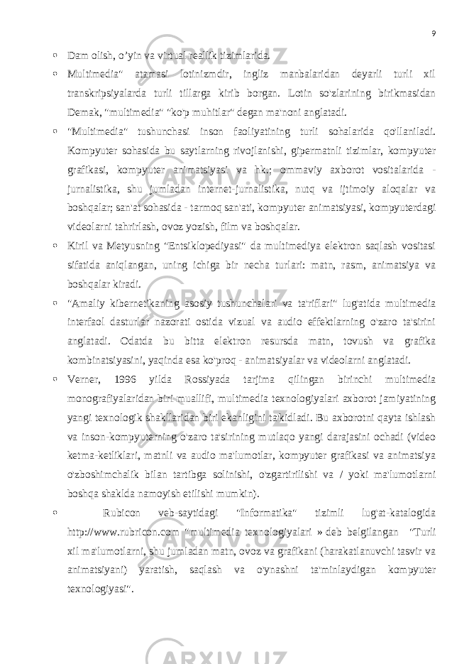 9  Dam olish, o’yin va virtual reallik tizimlarida.  Multimedia&#34; atamasi lotinizmdir, ingliz manbalaridan deyarli turli xil transkripsiyalarda turli tillarga kirib borgan. Lotin so&#39;zlarining birikmasidan Demak, &#34;multimedia&#34; &#34;ko&#39;p muhitlar&#34; degan ma&#39;noni anglatadi.  &#34;Multimedia&#34; tushunchasi inson faoliyatining turli sohalarida qo&#39;llaniladi. Kompyuter sohasida bu saytlarning rivojlanishi, gipermatnli tizimlar, kompyuter grafikasi, kompyuter animatsiyasi va hk.; ommaviy axborot vositalarida - jurnalistika, shu jumladan internet-jurnalistika, nutq va ijtimoiy aloqalar va boshqalar; san&#39;at sohasida - tarmoq san&#39;ati, kompyuter animatsiyasi, kompyuterdagi videolarni tahrirlash, ovoz yozish, film va boshqalar.  Kiril va Metyusning &#34;Entsiklopediyasi&#34; da multimediya elektron saqlash vositasi sifatida aniqlangan, uning ichiga bir necha turlari: matn, rasm, animatsiya va boshqalar kiradi.  &#34;Amaliy kibernetikaning asosiy tushunchalari va ta&#39;riflari&#34; lug&#39;atida multimedia interfaol dasturlar nazorati ostida vizual va audio effektlarning o&#39;zaro ta&#39;sirini anglatadi. Odatda bu bitta elektron resursda matn, tovush va grafika kombinatsiyasini, yaqinda esa ko&#39;proq - animatsiyalar va videolarni anglatadi.  Verner, 1996 yilda Rossiyada tarjima qilingan birinchi multimedia monografiyalaridan biri muallifi, multimedia texnologiyalari axborot jamiyatining yangi texnologik shakllaridan biri ekanligini ta&#39;kidladi. Bu axborotni qayta ishlash va inson-kompyuterning o&#39;zaro ta&#39;sirining mutlaqo yangi darajasini ochadi (video ketma-ketliklari, matnli va audio ma&#39;lumotlar, kompyuter grafikasi va animatsiya o&#39;zboshimchalik bilan tartibga solinishi, o&#39;zgartirilishi va / yoki ma&#39;lumotlarni boshqa shaklda namoyish etilishi mumkin).  Rubicon veb-saytidagi &#34;Informatika&#34; tizimli lug&#39;at-katalogida http://www.rubricon.com &#34;multimedia texnologiyalari »   deb belgilangan     &#34;Turli xil ma&#39;lumotlarni, shu jumladan matn, ovoz va grafikani (harakatlanuvchi tasvir va animatsiyani) yaratish, saqlash va o&#39;ynashni ta&#39;minlaydigan kompyuter texnologiyasi&#34;. 