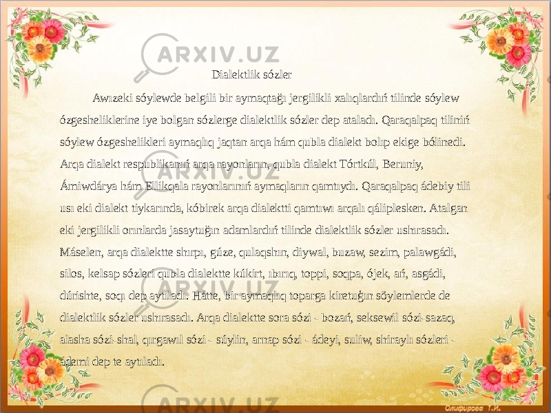  Dialektlik sózler Awızeki sóylewde belgili bir aymaqtağı jergilikli xalıqlardıń tilinde sóylew ózgesheliklerine iye bolgan sózlerge dialektlik sózler dep ataladı. Qaraqalpaq tiliniń sóylew ózgeshelikleri aymaqlıq jaqtan arqa hám qubla dialekt bolıp ekige bólinedi. Arqa dialekt respublikanıń arqa rayonların, qubla dialekt Tórtkúl, Beruniy, Ámiwdárya hám Ellikqala rayonlarınıń aymaqların qamtıydı. Qaraqalpaq ádebiy tili usı eki dialekt tiykarında, kóbirek arqa dialektti qamtıwı arqalı qáliplesken. Atalgan eki jergilikli orınlarda jasaytuğın adamlardıń tilinde dialektlik sózler ushırasadı. Máselen, arqa dialektte shırpı, gúze, qulaqshın, diywal, buzaw, sezim, palawgádi, silos, kelsap sózleri qubla dialektte kúkirt, ıbırıq, toppi, soqpa, ójek, ań, asgádi, dúrishte, soqı dep aytıladı. Hátte, bir aymaqlıq toparga kiretuģın söylemlerde de dialektlik sózler ushırasadı. Arqa dialektte sora sózi - bozań, seksewil sózi-sazaq, alasha sózi-shal, qırgawıl sózi - súylin, arnap sózi - ádeyi, suliw, shiraylı sózleri - ádemi dep te aytıladı. 