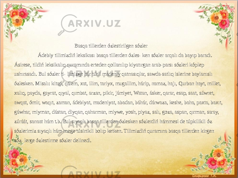  Basqa tillerden ózlestirilgen sózler Ádebiy tilimizdiń leksikası basqa tillerden ózles- ken sózler arqalı da bayıp baradı. Ásirese, tildiń leksikalıq quramında erteden qollanılıp kiyatırgan arab-parsı sózleri kóplep ushırasadı. Bul sózler ti- limizge hár túrli madeniy qatnasıqlar, sawda-satlıq islerine baylanıslı ózlesken. Misalı: kitap, qálem, xat, ilim, tariyx, mugallim, hárip, namaz, hajı, Qurban hayt, millet, xalıq, payda, gayrat, qıyal, qımbat, arzan, pikir, jámiyet, Watan, ásker, qarar, esap, saat, súwret, awqat, ómir, waqıt, zaman, ádebiyat, madeniyat, abadan, báhár, dárwaza, keshe, baha, paxta, baxıt, gáwhar, miyman, dástan, diyqan, qaharman, miywe, yosh, piyaz, salı, goza, aspan, qırman, saray, zúráát, sanaat hám t.b. Bul sıyaqlı basqa tillerden ózlesken sózlerdiń hámmesi de túpkilikli óz sózlerimiz sıyaqlı hám-mege túsinikli bolıp ketken. Tilimizdiń quramına basqa tillerden kirgen sóz- lerge ózlestirme sózler delinedi. 