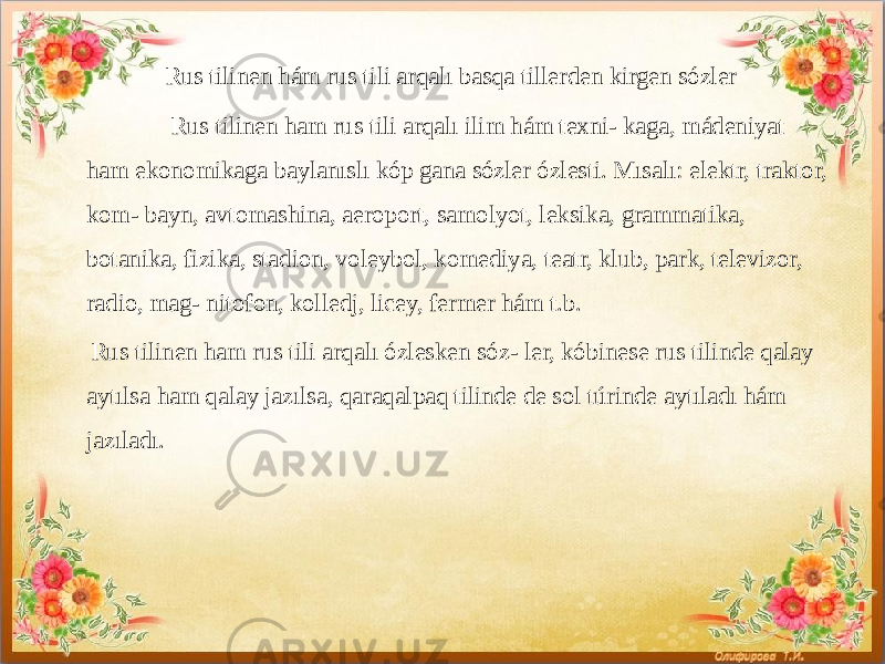  Rus tilinen hám rus tili arqalı basqa tillerden kirgen sózler Rus tilinen ham rus tili arqalı ilim hám texni- kaga, mádeniyat ham ekonomikaga baylanıslı kóp gana sózler ózlesti. Mısalı: elektr, traktor, kom- bayn, avtomashina, aeroport, samolyot, leksika, grammatika, botanika, fizika, stadion, voleybol, komediya, teatr, klub, park, televizor, radio, mag- nitofon, kolledj, licey, fermer hám t.b. Rus tilinen ham rus tili arqalı ózlesken sóz- ler, kóbinese rus tilinde qalay aytılsa ham qalay jazılsa, qaraqalpaq tilinde de sol túrinde aytıladı hám jazıladı.           