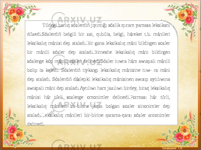   Tildegi barlıq sózlerdiń jıyıntığı sózlik quram yamasa leksikanı dúzedi.Sózlerdiń belgili bir zat, qubilis, belgi, háreket t.b. mánileri leksikalıq mánisi dep ataladı.Bir gana leksikalıq máni bildirgen sozler bir mánili sózler dep ataladı.Birneshe leksikalıq máni bildirgen sózlerge kóp mánili sózler delinedi.Sózler tuwra hám awıspalı mánili bolıp ta keledi. Sózlerdiń tiykargı leksikalıq mánisine tuw- ra máni dep ataladı. Sózlerdiń dáslepki leksikalıq mánisinen awısıp aytılıwına awıspalı máni dep ataladı.Aytılıwı ham jazılıwı birdey, biraq leksikalıq mánisi hár túrli sozlerge omonimler delinedi.Forması hár túrli, leksikalıq mánileri bir-birine jaqın bolgan sozler sinonimler dep ataladı.Leksikalıq mánileri bir-birine qarama-qarsı sózler antonimler delinedi. 