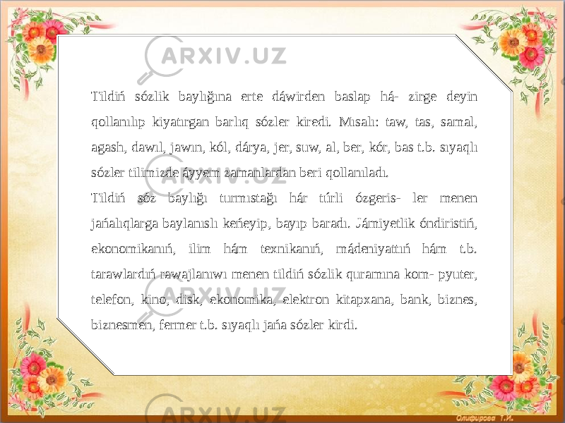   Tildiń sózlik baylığına erte dáwirden baslap há- zirge deyin qollanılıp kiyatırgan barlıq sózler kiredi. Mısalı: taw, tas, samal, agash, dawıl, jawın, kól, dárya, jer, suw, al, ber, kór, bas t.b. sıyaqlı sózler tilimizde áyyem zamanlardan beri qollanıladı. Tildiń sóz baylığı turmıstağı hár túrli ózgeris- ler menen jańalıqlarga baylanıslı keńeyip, bayıp baradı. Jámiyetlik óndiristiń, ekonomikanıń, ilim hám texnikanıń, mádeniyattıń hám t.b. tarawlardıń rawajlanıwı menen tildiń sózlik quramına kom- pyuter, telefon, kino, disk, ekonomika, elektron kitapxana, bank, biznes, biznesmen, fermer t.b. sıyaqlı jańa sózler kirdi. 