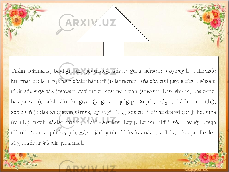  Tildiń leksikalıq baylığın tek joqarıdağı sózler ǵana kórsetip qoymaydı. Tilimizde burınnan qollanılıp júrgen sózler hár túrli jollar menen jańa sózlerdi payda etedi. Mısalı: túbir sózlerge sóz jasawshı qosimtalar qosılıw arqalı (suw-shı, bas- shı-lıq, basla-ma, bas-pa-xana), sózlerdiń birigiwi (jarganat, qolgap, Xojeli, búgin, isbilermen t.b.), sózlerdiń juplasıwı (qawın-qámek, úyir-úyir t.b.), sózlerdiń dizbeklesiwi (on jıllıq, qara úy t.b.) arqalı sózler jasalıp, tildiń leksikası bayıp baradı.Tildiń sóz baylığı basqa tillerdiń tasiri arqalı bayıydı. Házir ádebiy tildiń leksikasında rus tili hám basqa tillerden kirgen sózler ádewir qollanıladı. 