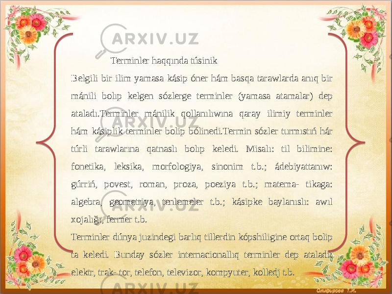   Terminler haqqında túsinik Belgili bir ilim yamasa kásip óner hám basqa tarawlarda anıq bir mánili bolıp kelgen sózlerge terminler (yamasa atamalar) dep ataladı.Terminler mánilik qollanılıwına qaray ilimiy terminler hám kásiplik terminler bolip bólinedi.Termin sózler turmıstıń hár túrli tarawlarına qatnaslı bolıp keledi. Misalı: til bilimine: fonetika, leksika, morfologiya, sinonim t.b.; ádebiyattanıw: gúrriń, povest, roman, proza, poeziya t.b.; matema- tikaga: algebra, geometriya, tenlemeler t.b.; kásipke baylanıslı: awıl xojalığı, fermer t.b. Terminler dúnya juzindegi barlıq tillerdin kópshiligine ortaq bolip ta keledi. Bunday sózler internacionallıq terminler dep ataladi: elektr, trak- tor, telefon, televizor, kompyuter, kolledj t.b. 