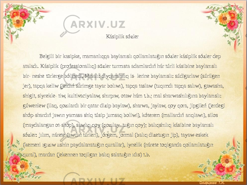  Kásiplik sózler Belgili bir kasipke, mamanlıqqa baylanıslı qollanılatuğın sózler kásiplik sózler dep ataladı. Kásiplik (professionallıq) sözler turmısta adamlardıń hár túrli kásibine baylanıslı bir- neshe türlerge bólinedi. Mısalı: diyqanshılıq is- lerine baylanıslı: súdigarlaw (súrilgen jer), tapqa keliw (jerdiń súrimge tayar bolıwı), tapqa taslaw (tuqımdı tapqa salıw), gawasha, shigit, siyrekle- tiw, kultivaciyalaw, shırpıw, otaw hám t.b.; mal sharwashılığına baylanıslı: gúwenlew (ilaq, qozılardı bir qatar dizip baylaw), sharwa, jaylaw, qoy qora, jipgileń (jerdegi shóp-shardıń jawın yamasa shiq túsip jumsaq boliwi), kóterem (mallardıń arıqlawı), silos (maydalangan ot-shóp), sawlıq qoy (qozılay- tuğın qoy); balıqshılıq kásibine baylanıslı sózler: jılım, nárete (awdıń túrleri), jórgem, jormal (balıq dizetugın jip), tayaw-eskek (kemeni ıgızıw ushin paydalanatuğın qurallar), iynelik (nárete toqiganda qollanılatuğın qural), mardan (jekennen toqilgan balıq salatuģın ıdıs) t.b. 