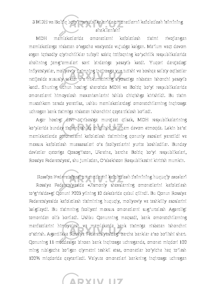 3 MDH va Boltiq bo’yi respublikalarida omonatlarni kafolatlash izimining shakllanishi MDH mamlakatlarida omonatlarni kafolatlash tizimi rivojlangan mamlakatlarga nisbatan o’zgacha vaziyatda vujudga kelgan. Ma’lum vaqt davom etgan iqtisodiy qiyinchiliklar tufayli sobiq ittifoqning ko’pchilik respublikalarida aholining jamg’armalari soni birdaniga pasayib ketdi. Yuqori darajadagi inflyatsiyalar, moliyaviy tizimning inqirozga yuz tutishi va boshqa salbiy oqibatlar natijasida xususiy sektor o’z hukumatining siyosatiga nisbatan ishonchi pasayib ketdi. Shuning uchun hozirgi sharoitda MDH va Boltiq bo’yi respublikalarida omonatlarni himoyalash mexanizmlarini ishlab chiqishga kirishildi. Bu tizim mustahkam tarzda yaratilsa, ushbu mamlakatlardagi omonatchilarning inqirozga uchragan bank tizimiga nisbatan ishonchini qayta tiklash bo’ladi. Agar hozirgi davr tajribasiga murojaat qilsak, MDH respublikalarining ko’plarida bunday tizimni ishlab chiqilishi hali ham davom etmoqda. Lekin ba’zi mamlakatlarda omonatlarni kafolatlash tizimining qonuniy asoslari yaratildi va maxsus kafolatlash muassasalari o’z faoliyatlarini yurita boshladilar. Bunday davlatlar qatoriga Qozog’iston, Ukraina, barcha Boltiq bo’yi respublikalari, Rossiya Federatsiyasi, shu jumladan, O’zbekiston Respublikasini kiritish mumkin. Rossiya Federatsiyasi omonatlarni kafolatlash tizimining huquqiy asoslari Rossiya Federatsiyasida «Jismoniy shaxslarning omonatlarini kafolatlash to’g’risida»gi Qonuni 2003 yilning 10 dekabrida qabul qilindi. Bu Qonun Rossiya Federatsiyasida kafolatlash tizimining huquqiy, moliyaviy va tashkiliy asoslarini belgilaydi. Bu tizimning faoliyati maxsus omonatlarni sug’urtalash Agentligi tomonidan olib boriladi. Ushbu Qonunning maqsadi, bank omonatchilarning manfaatlarini himoyalash va mamlakatda bank tizimiga nisbatan ishonchni o’stirish. Agentlikka Rossiya Federatsiyasidagi barcha banklar a’zo bo’lishi shart. Qonuning 11-moddasiga binoan bank inqirozga uchraganda, omonat miqdori 100 ming rublgacha bo’lgan qiymatni tashkil etsa, omonatlar bo’yicha haq to’lash 100% miqdorida qaytariladi. Valyuta omonatlari bankning inqirozga uchragan 