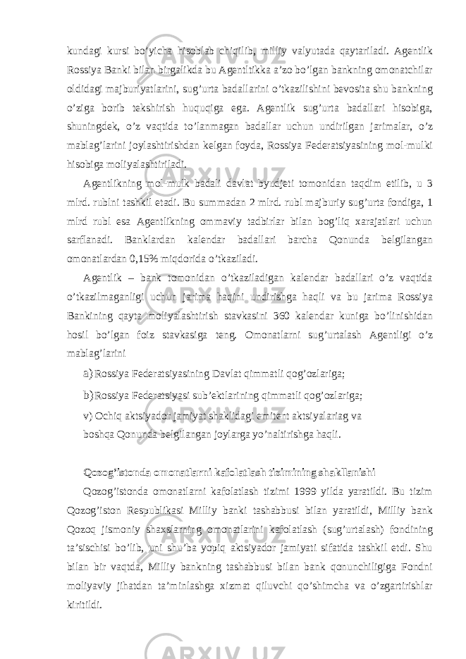 kundagi kursi bo’yicha hisoblab chiqilib, milliy valyutada qaytariladi. Agentlik Rossiya Banki bilan birgalikda bu Agentltikka a’zo bo’lgan bankning omonatchilar oldidagi majburiyatlarini, sug’urta badallarini o’tkazilishini bevosita shu bankning o’ziga borib tekshirish huquqiga ega. Agentlik sug’urta badallari hisobiga, shuningdek, o’z vaqtida to’lanmagan badallar uchun undirilgan jarimalar, o’z mablag’larini joylashtirishdan kelgan foyda, Rossiya Federatsiyasining mol-mulki hisobiga moliyalashtiriladi. Agentlikning mol-mulk badali davlat byudjeti tomonidan taqdim etilib, u 3 mlrd. rublni tashkil etadi. Bu summadan 2 mlrd. rubl majburiy sug’urta fondiga, 1 mlrd rubl esa Agentlikning ommaviy tadbirlar bilan bog’liq xarajatlari uchun sarflanadi. Banklardan kalendar badallari barcha Qonunda belgilangan omonatlardan 0,15% miqdorida o’tkaziladi. Agentlik – bank tomonidan o’tkaziladigan kalendar badallari o’z vaqtida o’tkazilmaganligi uchun jarima haqini undirishga haqli va bu jarima Rossiya Bankining qayta moliyalashtirish stavkasini 360 kalendar kuniga bo’linishidan hosil bo’lgan foiz stavkasiga teng. Omonatlarni sug’urtalash Agentligi o’z mablag’larini a) Rossiya Federatsiyasining Davlat qimmatli qog’ozlariga; b) Rossiya Federatsiyasi sub’ektlarining qimmatli qog’ozlariga; v) Ochiq aktsiyador jamiyat shaklidagi emitent aktsiyalariag va boshqa Qonunda belgilangan joylarga yo’naltirishga haqli. Qozog’istonda omonatlarni kafolatlash tizimining shakllanishi Qozog’istonda omonatlarni kafolatlash tizimi 1999 yilda yaratildi. Bu tizim Qozog’iston Respublikasi Milliy banki tashabbusi bilan yaratildi, Milliy bank Qozoq jismoniy shaxslarning omonatlarini kafolatlash (sug’urtalash) fondining ta’sischisi bo’lib, uni shu’ba yopiq aktsiyador jamiyati sifatida tashkil etdi. Shu bilan bir vaqtda, Milliy bankning tashabbusi bilan bank qonunchiligiga Fondni moliyaviy jihatdan ta’minlashga xizmat qiluvchi qo’shimcha va o’zgartirishlar kiritildi. 