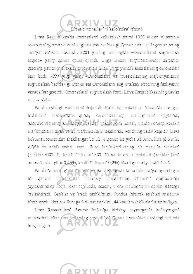 Litva omonatlarini kafolatlash tizimi Litva Respublikasida omonatlarni kafolatlash tizimi 1996 yildan «Jismoniy shaxslarning omonatlarini sug’urtalash haqida» gi Qonun qabul qilingandan so’ng faoliyat ko’rsata boshladi. 2001 yilning mart oyida «Omonatlarni sug’urtalsh haqida» yangi qonun qabul qilindi. Unga binoan sug’urtalanuvchi ob’ektlar qatoriga jismoniy shaxslar omonatlari bilan birga yuridik shaxslarning omonatlari ham kirdi. 2002 yilgi yangi «Omonatlarni va investorlarning majburiyatlarini sug’urtalash haqida» gi Qonun esa Omonatlarni sug’urtalash Fondining faoliyatini yanada kengaytirdi. Omonatlarni sug’urtalash fondi Litva Respublikasining davlat muassasidir. Fond quyidagi vazifalarni bajaradi: Fond ishtirokchilari tomonidan kelgan badallarni hisob-kitob qilish, omonatchilarga mablag’larini qaytarish, ishtirokchilarning ish faoliyati ustidan nazorat olib borish, ulardan o’ziga kerakli ma’lumotlarni olish va bu ma’lumotlarni tekshirish. Fondning ustav kapitali Litva hukumati tomonidan shakllangan bo’lib, u Qonun bo’yicha 30,3mln. litni (8,6 mln. AQSh dollarini) tashkil etadi. Fond ishtirokchilarning bir martalik badallari (banklar-5000 lit, kredit ittifoqlari-500 lit) va kalendar badallari (banklar jami omonatlardan yiliga0,45%, kredit ittifoqlari-0,2%) hisobiga moliyalashtiriladi. Fond o’z mablag’larini davlat va Fond Kengashi tomonidan ro’yxatga olingan bir qancha mamlakatlar markaziy banklarining qimmatli qog’ozlariga joylashtirishga haqli, lekin tajribada, asosan, u o’z mablag’larini davlat KMOga joylashtiradi. Banklar va kredit tashkilotlari Fondda ishtirok etishlari majburiy hisoblanadi. Hozirda Fondga 9 tijorat banklari, 44 kredit tashkilotlari a’zo bo’lgan. Litva Respublikasi Evropa Ittifoqiga kirishga tayyorgarlik ko’rayotgani munosabati bilan omonatlarning qaytarilishi Qonun tomonidan quyidagi tartibda belgilangan: 