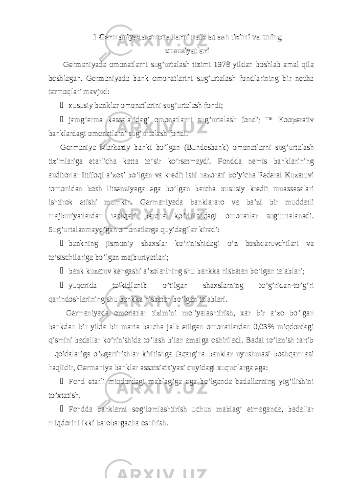 1 Germaniyada omonatlarni kafolatlash tizimi va uning xususiyatlari Germaniyada omonatlarni sug’urtalash tizimi 1978 yildan boshlab amal qila boshlagan. Germaniyada bank omonatlarini sug’urtalash fondlarining bir necha tarmoqlari mavjud: &#153; xususiy banklar omonatlarini sug’urtalash fondi; &#153; jamg’arma kassalaridagi omonatlarni sug’urtalash fondi; ™ Kooperativ banklardagi omonatlarni sug’urtalash fondi. Germaniya Markaziy banki bo’lgan (Bundesbank) omonatlarni sug’urtalash tizimlariga etarlicha katta ta’sir ko’rsatmaydi. Fondda nemis banklarining auditorlar Ittifoqi a’zosi bo’lgan va kredit ishi nazorati bo’yicha Federal Kuzatuvi tomonidan bosh litsenziyaga ega bo’lgan barcha xususiy kredit muassasalari ishtirok etishi mumkin. Germaniyada banklararo va ba’zi bir muddatli majburiyatlardan tashqari barcha ko’rinishdagi omonatlar sug’urtalanadi. Sug’urtalanmaydigan omonatlarga quyidagilar kiradi: &#153; bankning jismoniy shaxslar ko’rinishidagi o’z boshqaruvchilari va ta’sischilariga bo’lgan majburiyatlari; &#153; bank kuzatuv kengashi a’zolarining shu bankka nisbatan bo’lgan talablari; &#153; yuqorida ta’kidlanib o’tilgan shaxslarning to’g’ridan-to’g’ri qarindoshlarining shu bankka nisbatan bo’lgan talablari. Germaniyada omonatlar tizimini moliyalashtirish, xar bir a’zo bo’lgan bankdan bir yilda bir marta barcha jalb etilgan omonatlardan 0,03% miqdordagi qismini badallar ko’rinishida to’lash bilan amalga oshiriladi. Badal to’lanish tartib - qoidalariga o’zgartirishlar kiritishga faqatgina banklar uyushmasi boshqarmasi haqlidir, Germaniya banklar assotsiatsiyasi quyidagi xuquqlarga ega: &#153; Fond etarli miqdordagi mablag’ga ega bo’lganda badallarning yig’ilishini to’xtatish. &#153; Fondda banklarni sog’lomlashtirish uchun mablag’ etmaganda, badallar miqdorini ikki barobargacha oshirish. 