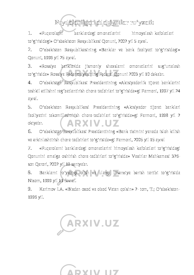  Foydalanilgan adabiyotlar ro’yxati: 1. «Fuqarolarni banklardagi omonatlarini himoyalash kafolatlari to’g’risidagi» O’zbekiston Respublikasi Qonuni, 2002 yil 5 aprel. 2. O’zbekiston Respublikasining «Banklar va bank faoliyati to’g’risidagi» Qonuni, 1996 yil 25 aprel. 3. «Rossiya banklarida jismoniy shaxslarni omonatlarini sug’urtalash to’g’risida» Rossiya Federatsiyasining Federal Qonuni 2003 yil 10 dekabr. 4. O’zbekiston Respublikasi Prezidentining «Aktsiyadorlik tijorat banklarini tashkil etilishni rag’batlantirish chora-tadbirlari to’g’risida»gi Farmoni, 1997 yil 24 aprel. 5. O’zbekiston Respublikasi Prezidentining «Aktsiyador tijorat banklari faoliyatini takomillashtirish chora-tadbirlari to’g’risida»gi Farmoni, 1998 yil 2 oktyabr. 6. O’zbekiston Respublikasi Prezidentining «Bank tizimini yanada isloh kilish va erkinlashtirish chora-tadbirlari to’g’risida»gi Farmoni, 2005 yil 15 aprel 7. «Fuqarolarni banklardagi omonatlarini himoyalash kafolatlari to’g’risidagi Qonunini amalga oshirish chora-tadbirlari to’g’risida» Vazirlar Mahkamasi 326- son Qarori, 2002 yil 19 sentyabr. 8. Banklarni ro’yxatga olish va ularga litsenziya berish tartibi to’g’risida Nizom, 1999 yil 11 fevral. 9. Karimov I.A. «Bizdan ozod va obod Vatan qolsin» 2- tom, T.; O’zbekiston- 1996 yil. 