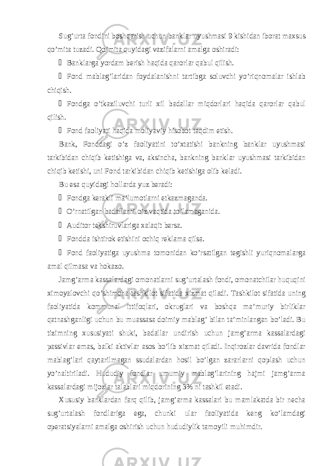 Sug’urta fondini boshqarish uchun banklar uyushmasi 9 kishidan iborat maxsus qo’mita tuzadi. Qo’mita quyidagi vazifalarni amalga oshiradi: &#153; Banklarga yordam berish haqida qarorlar qabul qilish. &#153; Fond mablag’laridan foydalanishni tartibga soluvchi yo’riqnomalar ishlab chiqish. &#153; Fondga o’tkaziluvchi turli xil badallar miqdorlari haqida qarorlar qabul qilish. &#153; Fond faoliyati haqida moliyaviy hisobot taqdim etish. Bank, Fonddagi o’z faoliyatini to’xtatishi bankning banklar uyushmasi tarkibidan chiqib ketishiga va, aksincha, bankning banklar uyushmasi tarkibidan chiqib ketishi, uni Fond tarkibidan chiqib ketishiga olib keladi. Bu esa quyidagi hollarda yuz beradi: &#153; Fondga kerakli ma’lumotlarni etkazmaganda. &#153; O’rnatilgan badallarni o’z vaqtida to’lamaganida. &#153; Auditor tekshiruvlariga xalaqit bersa. &#153; Fondda ishtirok etishini ochiq reklama qilsa. &#153; Fond faoliyatiga uyushma tomonidan ko’rsatilgan tegishli yuriqnomalarga amal qilmasa va hokazo. Jamg’arma kassalardagi omonatlarni sug’urtalash fondi, omonatchilar huquqini ximoyalovchi qo’shimcha tashkilot sifatida xizmat qiladi. Tashkilot sifatida uning faoliyatida kommunal ittifoqlari, okruglari va boshqa ma’muriy birliklar qatnashganligi uchun bu muassasa doimiy mablag’ bilan ta’minlangan bo’ladi. Bu tizimning xususiyati shuki, badallar undirish uchun jamg’arma kassalardagi passivlar emas, balki aktivlar asos bo’lib xizmat qiladi. Inqirozlar davrida fondlar mablag’lari qaytarilmagan ssudalardan hosil bo’lgan zararlarni qoplash uchun yo’naltiriladi. Hududiy fondlar umumiy mablag’larining hajmi jamg’arma kassalardagi mijozlar talablari miqdorining 3% ni tashkil etadi. Xususiy banklardan farq qilib, jamg’arma kassalari bu mamlakatda bir necha sug’urtalash fondlariga ega, chunki ular faoliyatida keng ko’lamdagi operatsiyalarni amalga oshirish uchun hududiylik tamoyili muhimdir. 