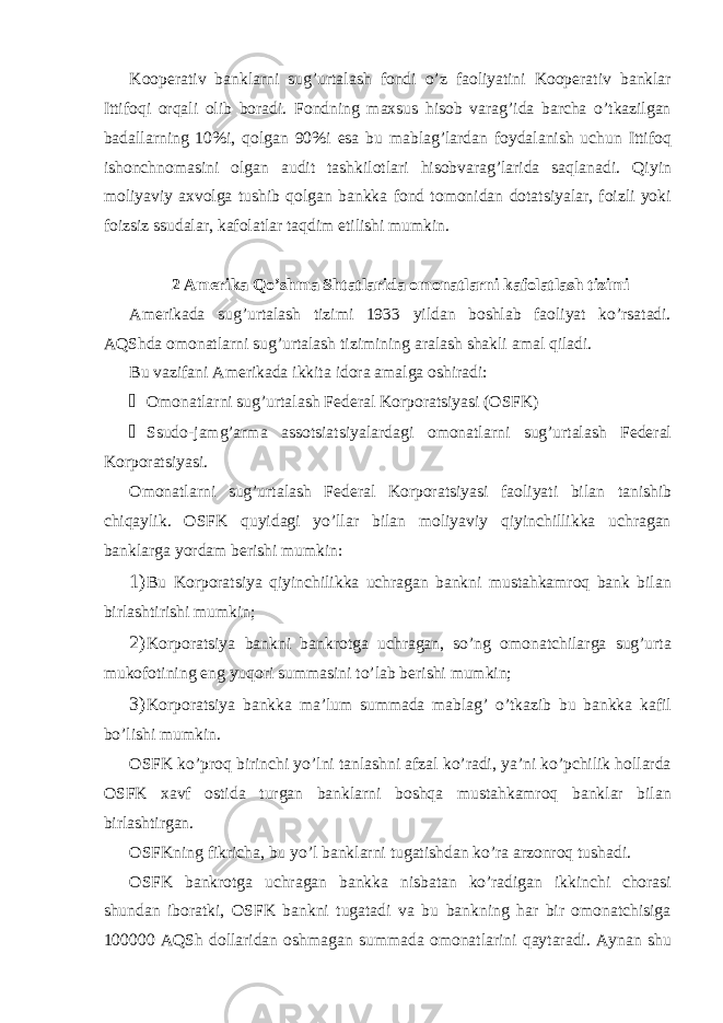 Kooperativ banklarni sug’urtalash fondi o’z faoliyatini Kooperativ banklar Ittifoqi orqali olib boradi. Fondning maxsus hisob varag’ida barcha o’tkazilgan badallarning 10%i, qolgan 90%i esa bu mablag’lardan foydalanish uchun Ittifoq ishonchnomasini olgan audit tashkilotlari hisobvarag’larida saqlanadi. Qiyin moliyaviy axvolga tushib qolgan bankka fond tomonidan dotatsiyalar, foizli yoki foizsiz ssudalar, kafolatlar taqdim etilishi mumkin. 2 Amerika Qo’shma Shtatlarida omonatlarni kafolatlash tizimi Amerikada sug’urtalash tizimi 1933 yildan boshlab faoliyat ko’rsatadi. AQShda omonatlarni sug’urtalash tizimining aralash shakli amal qiladi. Bu vazifani Amerikada ikkita idora amalga oshiradi: &#153; Omonatlarni sug’urtalash Federal Korporatsiyasi (OSFK) &#153; Ssudo-jamg’arma assotsiatsiyalardagi omonatlarni sug’urtalash Federal Korporatsiyasi. Omonatlarni sug’urtalash Federal Korporatsiyasi faoliyati bilan tanishib chiqaylik. OSFK quyidagi yo’llar bilan moliyaviy qiyinchillikka uchragan banklarga yordam berishi mumkin: 1) Bu Korporatsiya qiyinchilikka uchragan bankni mustahkamroq bank bilan birlashtirishi mumkin; 2) Korporatsiya bankni bankrotga uchragan, so’ng omonatchilarga sug’urta mukofotining eng yuqori summasini to’lab berishi mumkin; 3) Korporatsiya bankka ma’lum summada mablag’ o’tkazib bu bankka kafil bo’lishi mumkin. OSFK ko’proq birinchi yo’lni tanlashni afzal ko’radi, ya’ni ko’pchilik hollarda OSFK xavf ostida turgan banklarni boshqa mustahkamroq banklar bilan birlashtirgan. OSFKning fikricha, bu yo’l banklarni tugatishdan ko’ra arzonroq tushadi. OSFK bankrotga uchragan bankka nisbatan ko’radigan ikkinchi chorasi shundan iboratki, OSFK bankni tugatadi va bu bankning har bir omonatchisiga 100000 AQSh dollaridan oshmagan summada omonatlarini qaytaradi. Aynan shu 