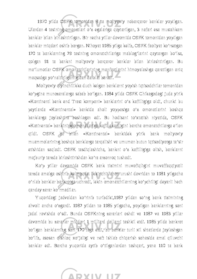  1970 yilda OSFK tomonidan 8 ta moliyaviy nobarqaror banklar yopilgan. Ulardan 4 tasining omonatlari o’z egalariga qaytarilgan, 3 nafari esa mustahkam banklar bilan birlashtirilgan. Bir necha yillar davomida OSFK tomonidan yopilgan banklar miqdori oshib borgan. Nihoyat 1985 yilga kelib, OSFK faoliyat ko’rsatgan 120 ta banklarning 29 tasining omonatchilariga mablag’larini qaytargan bo’lsa, qolgan 91 ta bankni moliyaviy barqaror banklar bilan birlashtirilgan. Bu ma’lumotlar OSFK omonatchilarining manfaatlarini himoyalashga qaratilgan aniq maqsadga yo’naltirilganligidan dalolat beradi. Moliyaviy qiyinchilikka duch kelgan banklarni yopish iqtisodchilar tomonidan ko’pgina munozaralarga sabab bo’lgan. 1984 yilda OSFK Chikagodagi juda yirik «Kontinentl benk end Trast kompani» banklarini o’z kafilligiga oldi, chunki bu paytlarda «Kontinental» bankida aholi yoppasiga o’z omonatlarini boshqa banklarga joylashtira boshlagan edi. Bu hodisani to’xtatish niyatida, OSFK «Kotinental» bankining omonatlariga kafil ekanligini barcha omonatchilarga e’lon qildi. OSFK bu bilan «Kontinental» bankidek yirik bank moliyaviy muammolarining boshqa banklarga tarqalishi va umuman butun iqtisodiyotga ta’sir etishidan saqladi. OSFK tasdiqlashicha, bankni o’z kafilligiga olish, banklarni majburiy tarzda birlashtirishdan ko’ra arzonroq tushadi. Ko’p yillar davomida OSFK bank tizimini muvofiqligini muvaffaqqiyatli tarzda amalga oshirib kelmoqda. Ikkinchi Jahon urushi davridan to 1981 yilgacha o’nlab banklar bankrotga uchradi, lekin omonatchilarning ko’pchiligi deyarli hech qanday zarar ko’rmadilar. Yuqoridagi jadvaldan ko’rinib turibdiki,1982 yildan so’ng bank tizimining ahvoli ancha o’zgardi. 1982 yildan to 1985 yilgacha, yopilgan banklarning soni jadal ravishda o’sdi. Bunda OSFKning zararlari oshdi va 1982 va 1983 yillar davomida bu zararlar miqdori 1 milliard dollarni tashkil etdi. 1985 yilda bankrot bo’lgan banklarning soni 120 taga etdi, bu banklar turli xil shtatlarda joylashgan bo’lib, asosan qishloq xo’jaligi va neft ishlab chiqarish sohasida amal qiluvchi banklar edi. Barcha yuqorida aytib o’tilganlardan tashqari, yana 110 ta bank 