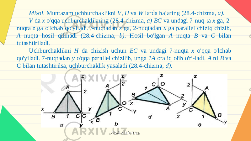 Misol. Muntazam uchburchaklikni V, H va W larda bajaring (28.4-chizma, a). V da x o &#39; qqa uchburchaklikning (28.4- chizma , a ) BC va undagi 7- nuq - ta x ga , 2- nuqta z ga o &#39; lchab qo &#39; yiladi . /- nuqtadan z ga , 2- nuqtadan x ga parallel chiziq chizib , A nuqta hosil qilinadi (28.4- chizma , b ). Hosil bo&#39;lgan A nuqta B va C bilan tutashtiriladi. Uchburchaklikni H da chizish uchun BC va undagi 7-nuqta x o&#39;qqa o&#39;lchab qo&#39;yiladi. 7-nuqtadan y o&#39;qqa parallel chizilib, unga 1A oraliq olib o&#39;ti-ladi. A ni B va C bilan tutashtirilsa, uchburchaklik yasaladi (28.4-chizma, d). 28.4-chizma. 
