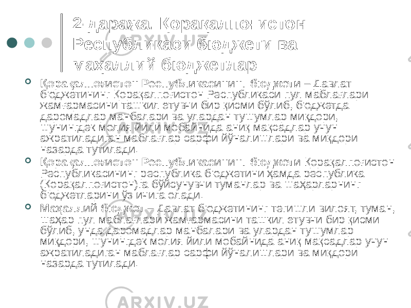 2-даража. Қорақалпоғистон Республикаси бюджети ва маҳаллий бюджетлар  Қорақалпоғистон Республикасининг бюджети – Давлат бюджетининг Қорақалпоғистон Республикаси пул маблағлари жамғармасини ташкил этувчи бир қисми бўлиб, бюджетда даромадлар манбалари ва улардан тушумлар миқдори, шунингдек молия йили мобайнида аниқ мақсадлар учун ажратиладиган маблағлар сарфи йўналишлари ва миқдори назарда тутилади.  Қорақалпоғистон Республикасининг бюджети Қорақалпоғистон Республикасининг республика бюджетини ҳамда республика (Қорақалпоғистон)га бўйсунувчи туманлар ва шаҳарларнинг бюджетларини ўз ичига олади.  Маҳаллий бюджет – Давлат бюджетининг тегишли вилоят, туман, шаҳар пул маблағлари жамғармасини ташкил этувчи бир қисми бўлиб, унда даромадлар манбалари ва улардан тушумлар миқдори, шунингдек молия йили мобайнида аниқ мақсадлар учун ажратиладиган маблағлар сарфи йўналишлари ва миқдори назарда тутилади. 